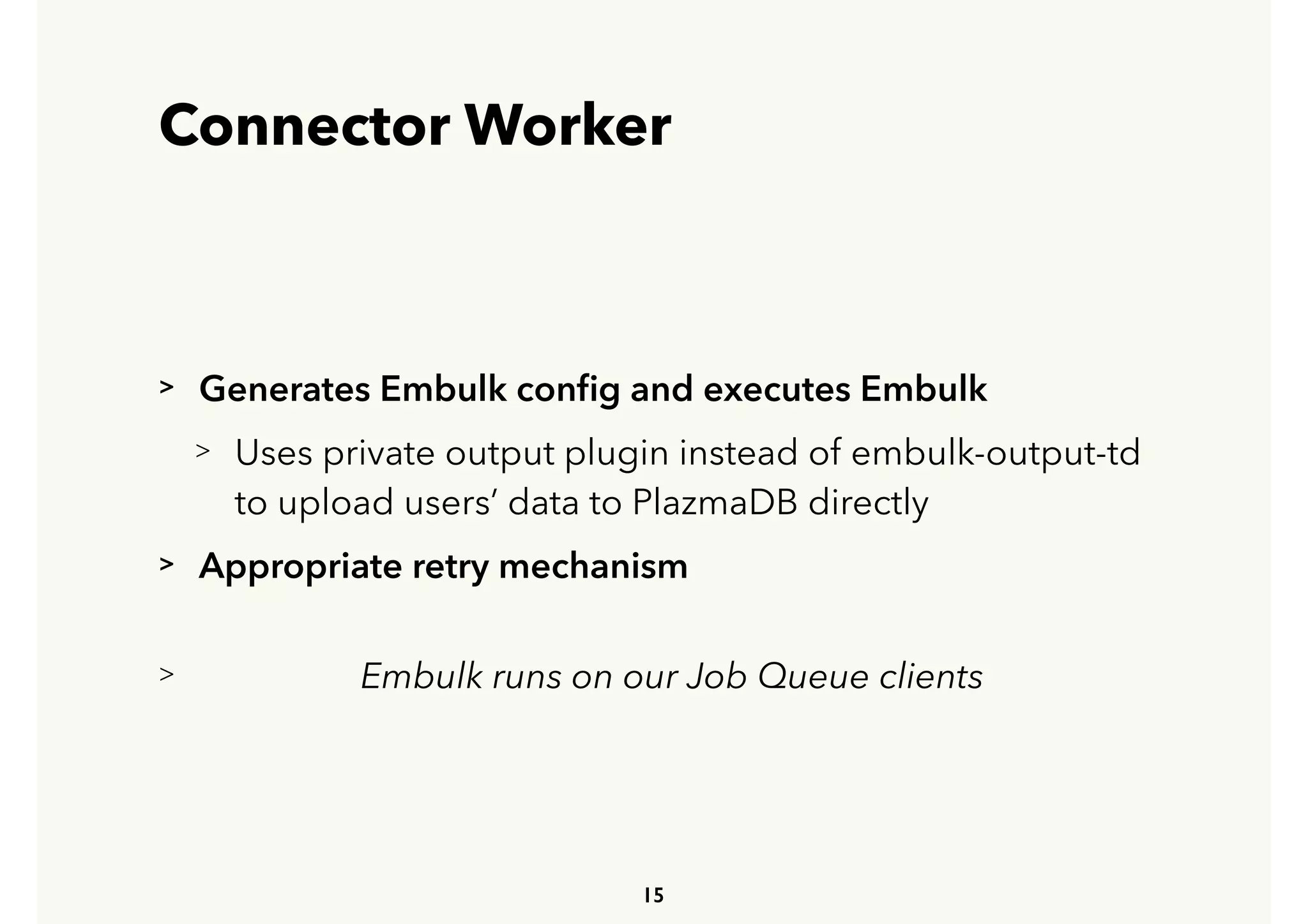 Connector Worker
> Generates Embulk conﬁg and executes Embulk
> Uses private output plugin instead of embulk-output-td 
 
to upload users’ data to PlazmaDB directly
> Appropriate retry mechanism
> Embulk runs on our Job Queue clients
15
 