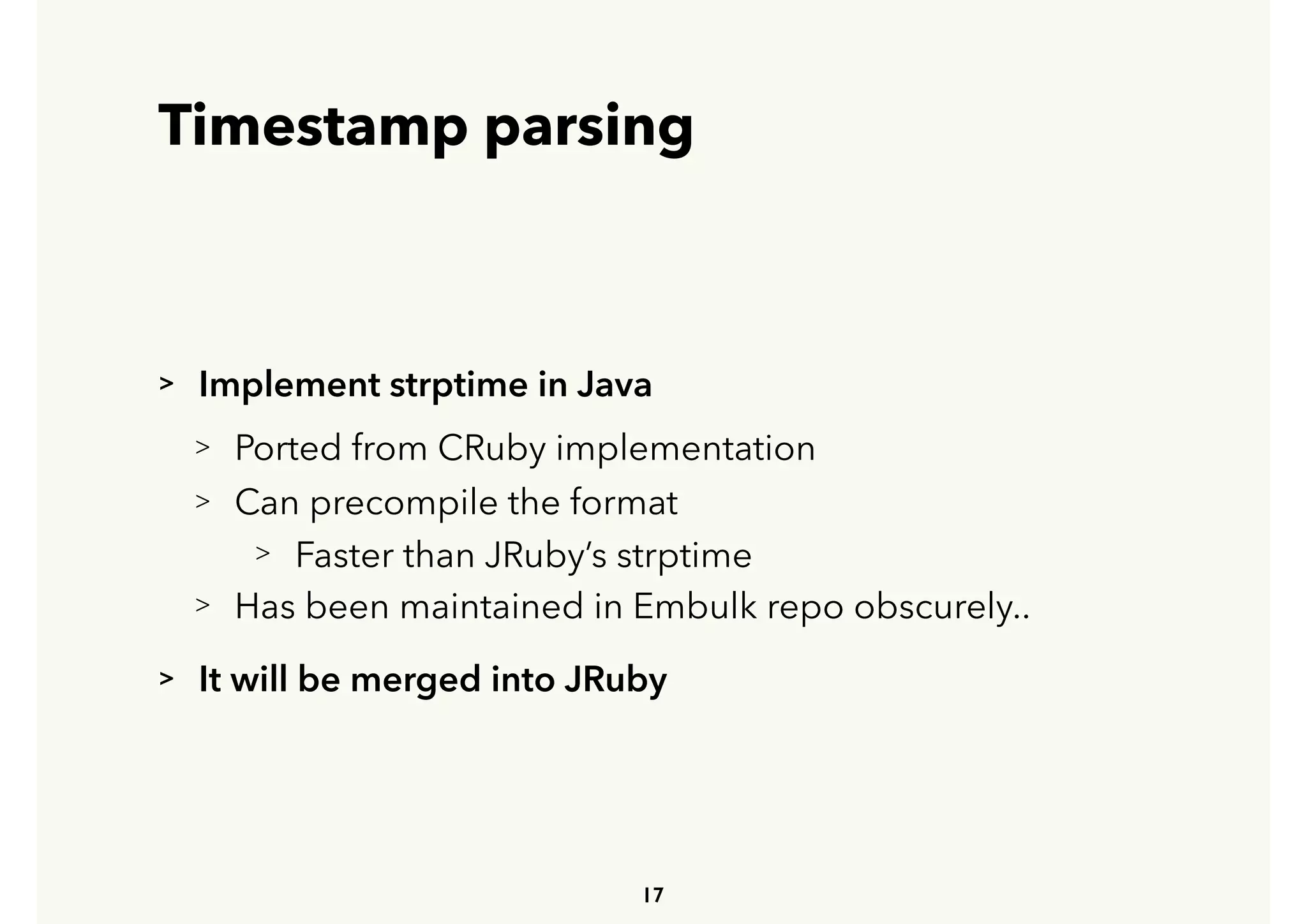 Timestamp parsing
> Implement strptime in Java
> Ported from CRuby implementation
> Can precompile the format
> Faster than JRuby’s strptime
> Has been maintained in Embulk repo obscurely..
> It will be merged into JRuby
17
 
