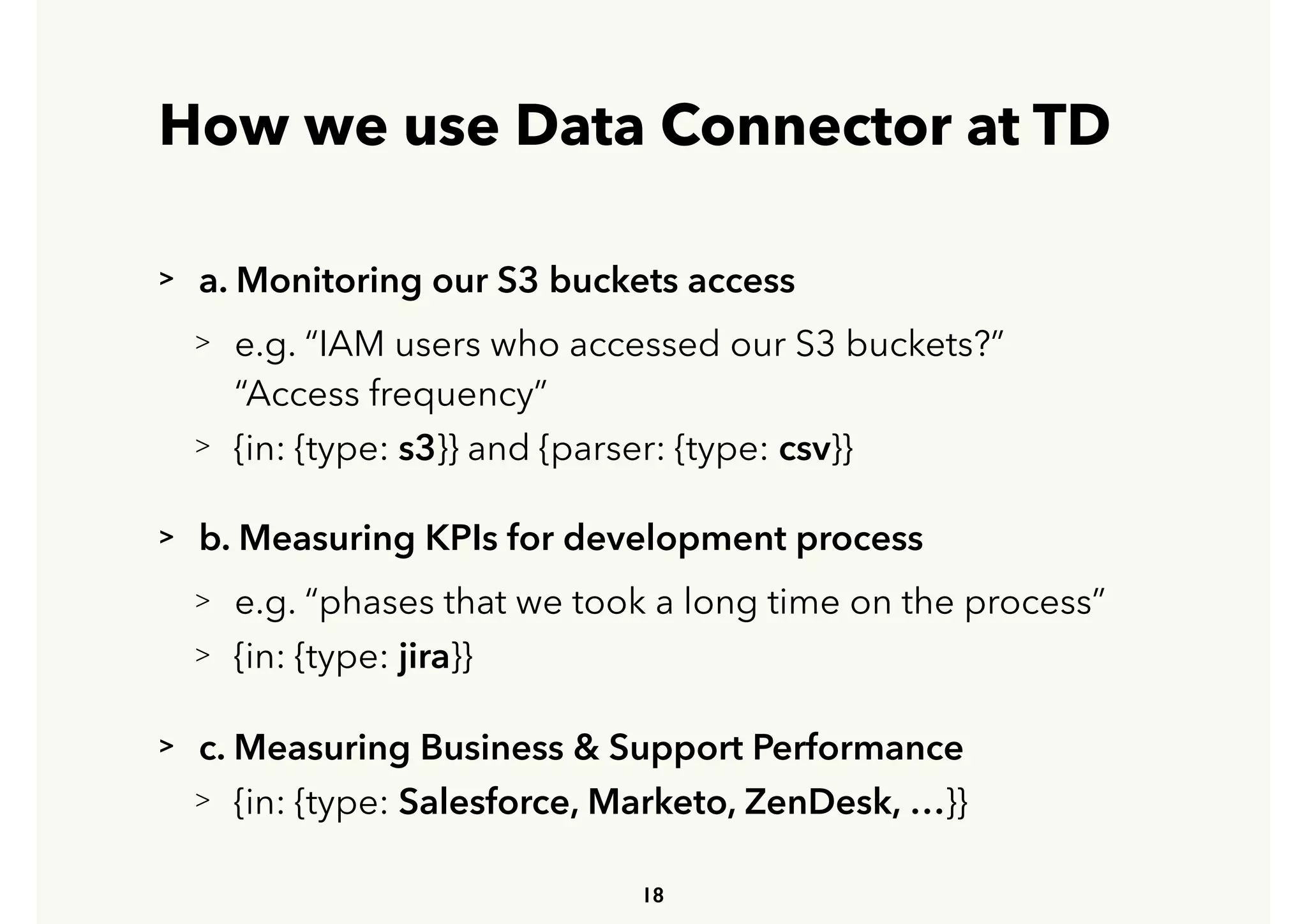 How we use Data Connector at TD
> a. Monitoring our S3 buckets access
> e.g. “IAM users who accessed our S3 buckets?” 
 
“Access frequency”
> {in: {type: s3}} and {parser: {type: csv}}
> b. Measuring KPIs for development process
> e.g. “phases that we took a long time on the process”
> {in: {type: jira}}
> c. Measuring Business & Support Performance
> {in: {type: Salesforce, Marketo, ZenDesk, …}}
18
 