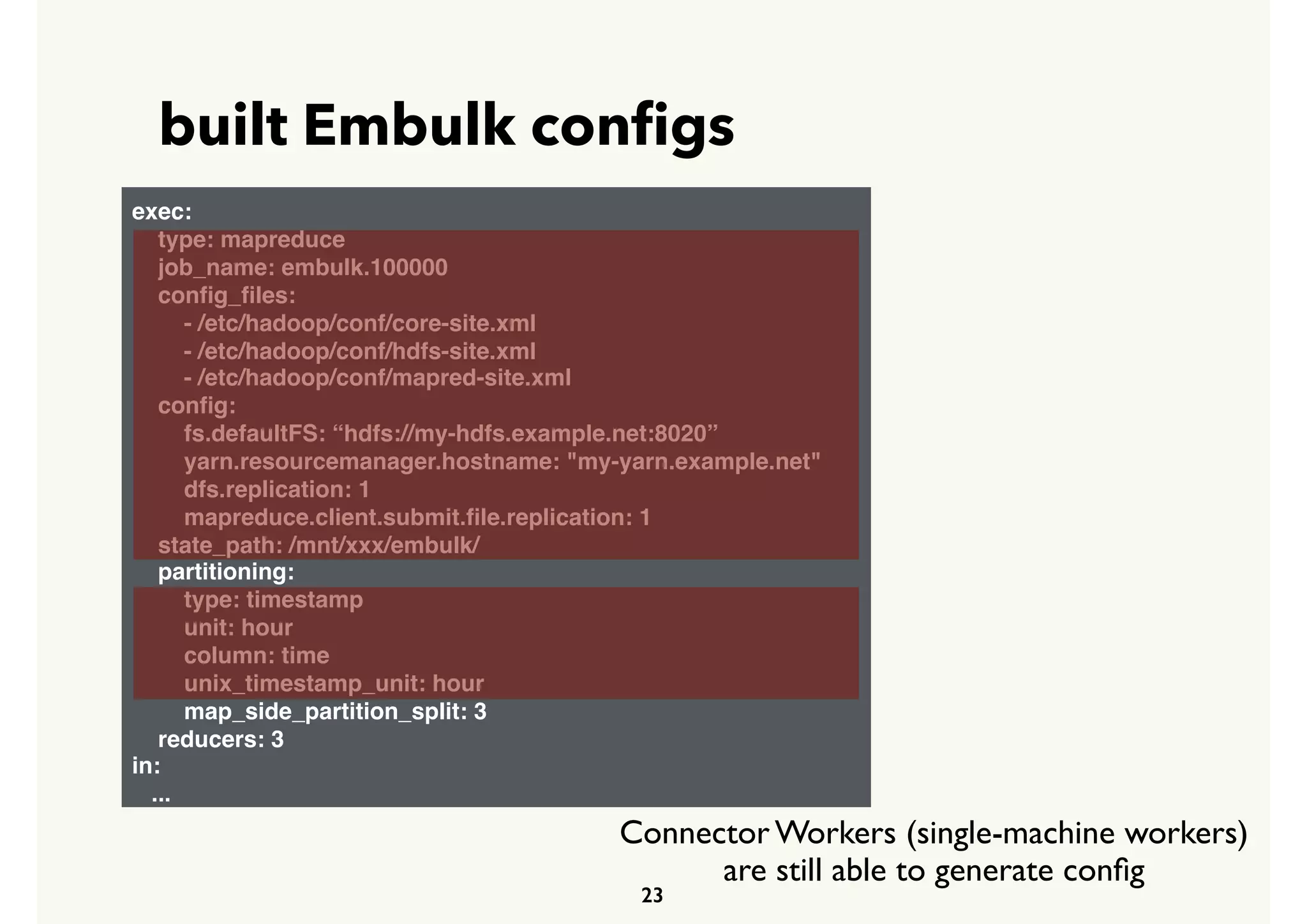 built Embulk conﬁgs
23
exec:
type: mapreduce
job_name: embulk.100000
conﬁg_ﬁles:
- /etc/hadoop/conf/core-site.xml
- /etc/hadoop/conf/hdfs-site.xml
- /etc/hadoop/conf/mapred-site.xml
conﬁg:
fs.defaultFS: “hdfs://my-hdfs.example.net:8020”
yarn.resourcemanager.hostname: "my-yarn.example.net"
dfs.replication: 1
mapreduce.client.submit.ﬁle.replication: 1
state_path: /mnt/xxx/embulk/
partitioning:
type: timestamp
unit: hour
column: time
unix_timestamp_unit: hour
map_side_partition_split: 3
reducers: 3
in:
...
Connector Workers (single-machine workers)
are still able to generate conﬁg
 