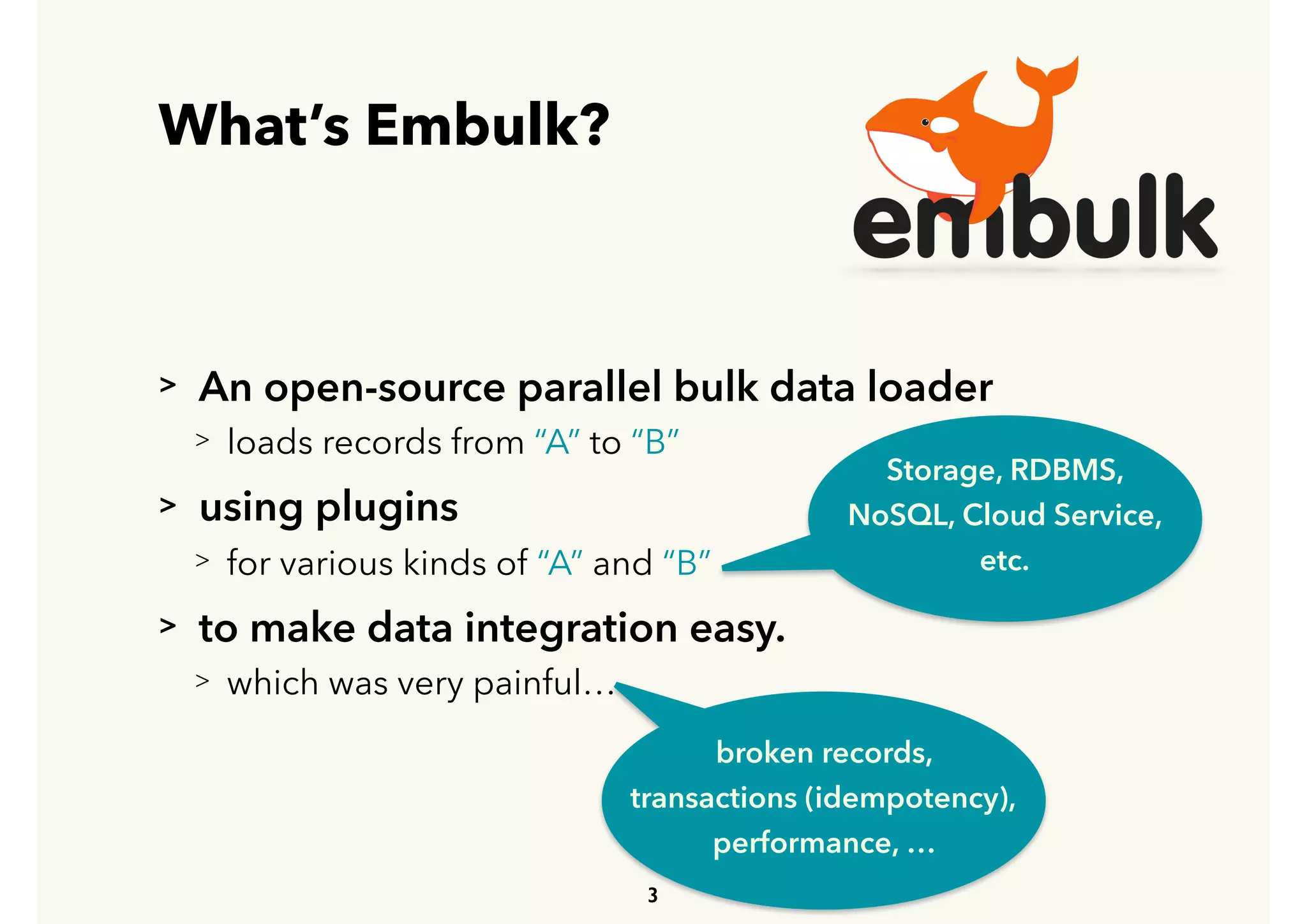 What’s Embulk?
> An open-source parallel bulk data loader
> loads records from “A” to “B”
> using plugins
> for various kinds of “A” and “B”
> to make data integration easy.
> which was very painful…
3
Storage, RDBMS,
NoSQL, Cloud Service,
etc.
broken records, 
transactions (idempotency), 
performance, …
 