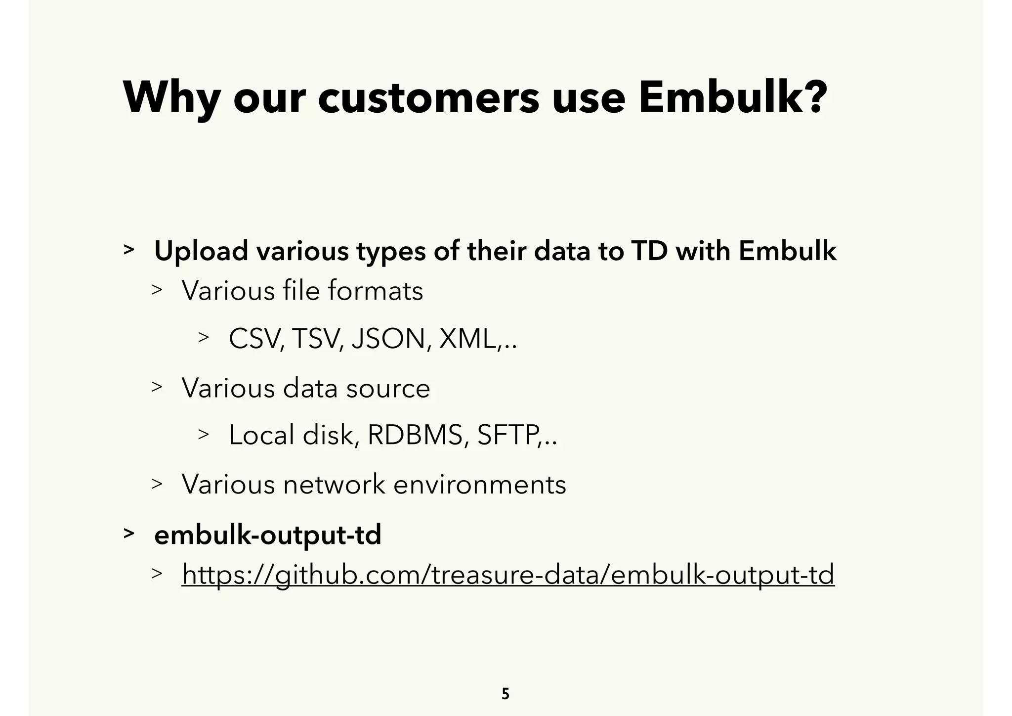 Why our customers use Embulk?
> Upload various types of their data to TD with Embulk  
> Various ﬁle formats
> CSV, TSV, JSON, XML,..
> Various data source
> Local disk, RDBMS, SFTP,..
> Various network environments
> embulk-output-td
> https://github.com/treasure-data/embulk-output-td
5
 