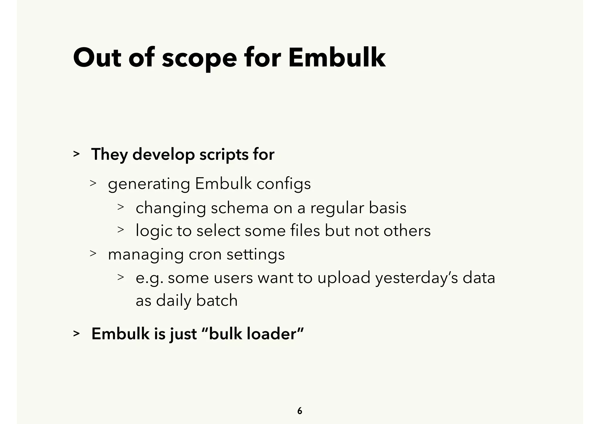 Out of scope for Embulk
> They develop scripts for
> generating Embulk conﬁgs
> changing schema on a regular basis
> logic to select some ﬁles but not others
> managing cron settings
> e.g. some users want to upload yesterday’s data 
 
as daily batch
> Embulk is just “bulk loader”
6
 