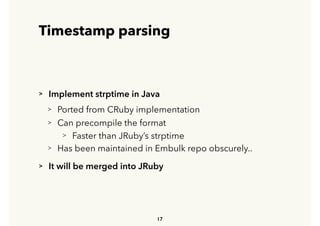 Timestamp parsing
> Implement strptime in Java
> Ported from CRuby implementation
> Can precompile the format
> Faster than JRuby’s strptime
> Has been maintained in Embulk repo obscurely..
> It will be merged into JRuby
17
 
