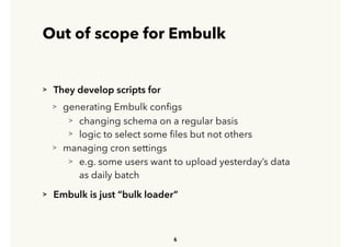 Out of scope for Embulk
> They develop scripts for
> generating Embulk conﬁgs
> changing schema on a regular basis
> logic to select some ﬁles but not others
> managing cron settings
> e.g. some users want to upload yesterday’s data 
 
as daily batch
> Embulk is just “bulk loader”
6
 