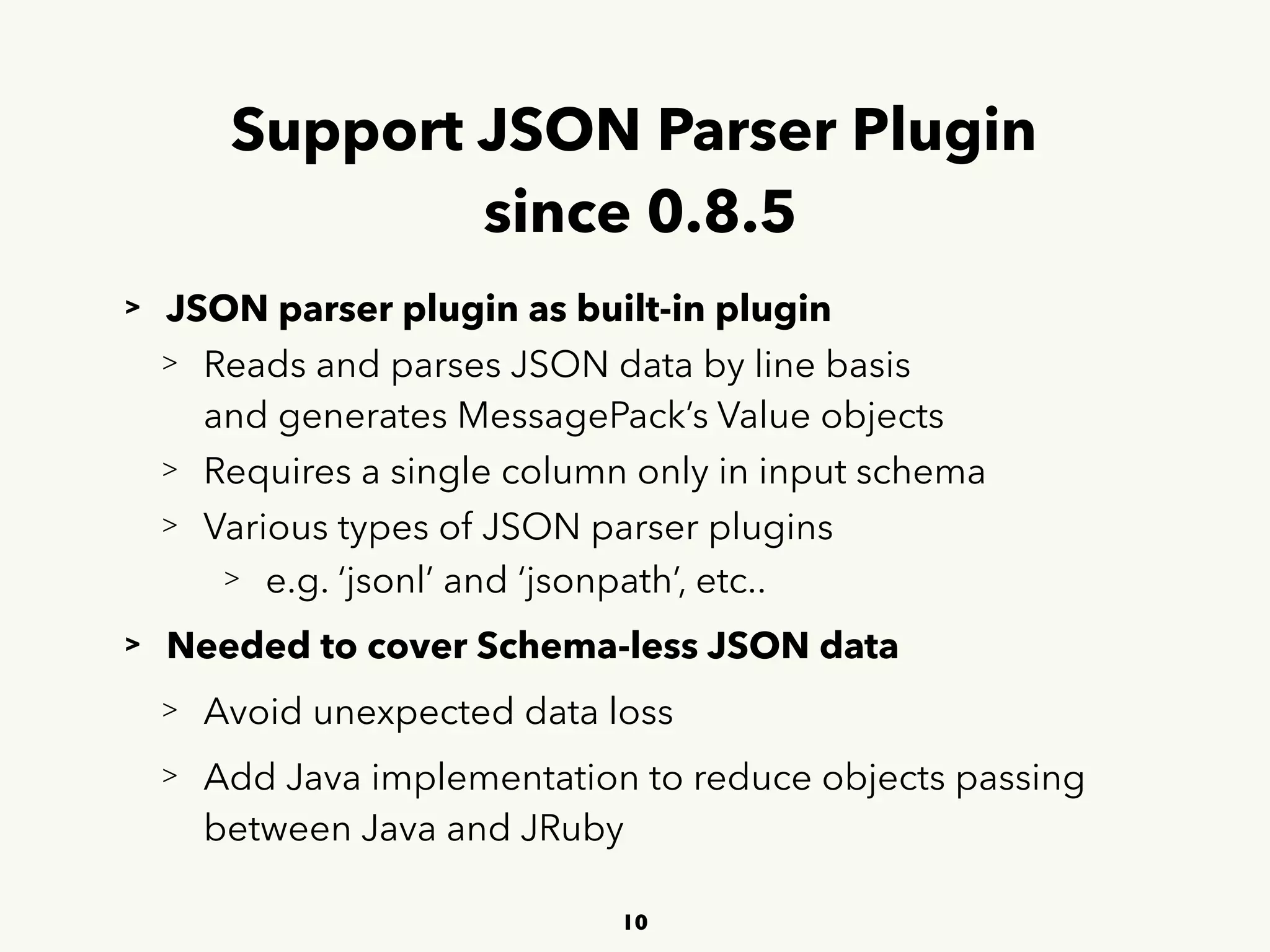 Support JSON Parser Plugin 
since 0.8.5
> JSON parser plugin as built-in plugin
> Reads and parses JSON data by line basis 
 
and generates MessagePack’s Value objects
> Requires a single column only in input schema
> Various types of JSON parser plugins
> e.g. ‘jsonl’ and ‘jsonpath’, etc..
> Needed to cover Schema-less JSON data
> Avoid unexpected data loss
> Add Java implementation to reduce objects passing  
 
between Java and JRuby
10
 
