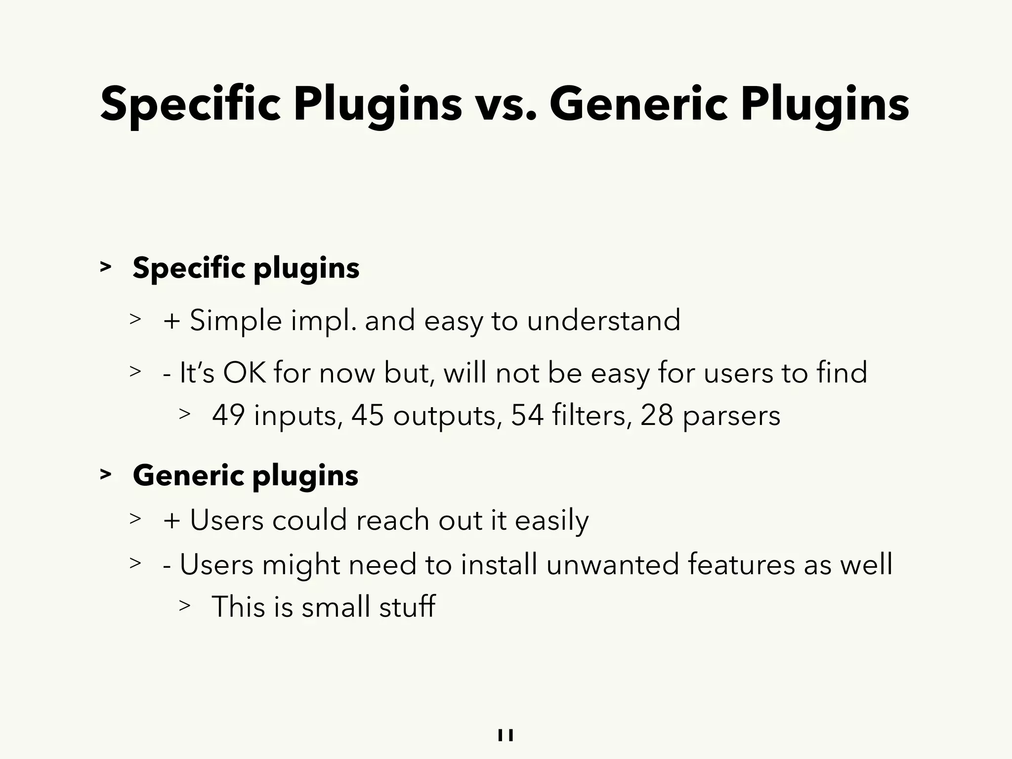 Speciﬁc Plugins vs. Generic Plugins
> Speciﬁc plugins
> + Simple impl. and easy to understand
> - It’s OK for now but, will not be easy for users to ﬁnd
> 49 inputs, 45 outputs, 54 ﬁlters, 28 parsers
> Generic plugins
> + Users could reach out it easily
> - Users might need to install unwanted features as well
> This is small stuff
11
 
