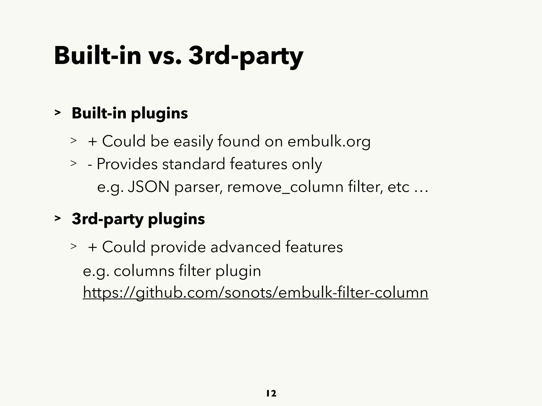 Built-in vs. 3rd-party
> Built-in plugins
> + Could be easily found on embulk.org
> - Provides standard features only
e.g. JSON parser, remove_column ﬁlter, etc …
> 3rd-party plugins
> + Could provide advanced features
e.g. columns ﬁlter plugin 
 
https://github.com/sonots/embulk-ﬁlter-column
12
 