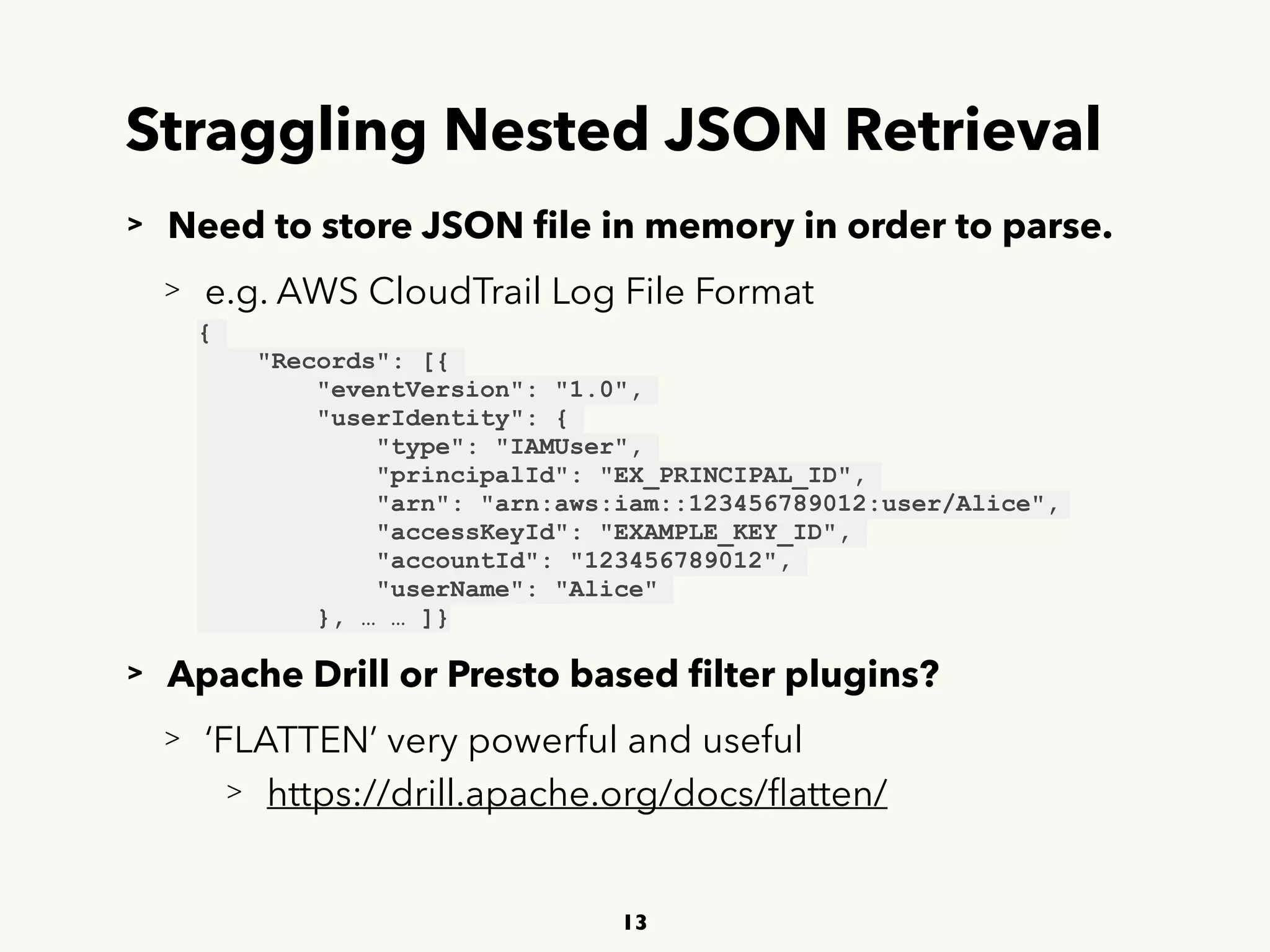 Straggling Nested JSON Retrieval
> Need to store JSON ﬁle in memory in order to parse.
> e.g. AWS CloudTrail Log File Format
> Apache Drill or Presto based ﬁlter plugins?
> ‘FLATTEN’ very powerful and useful
> https://drill.apache.org/docs/ﬂatten/
13
{
"Records": [{
"eventVersion": "1.0",
"userIdentity": {
"type": "IAMUser",
"principalId": "EX_PRINCIPAL_ID",
"arn": "arn:aws:iam::123456789012:user/Alice",
"accessKeyId": "EXAMPLE_KEY_ID",
"accountId": "123456789012",
"userName": "Alice"
}, … … ]}
 