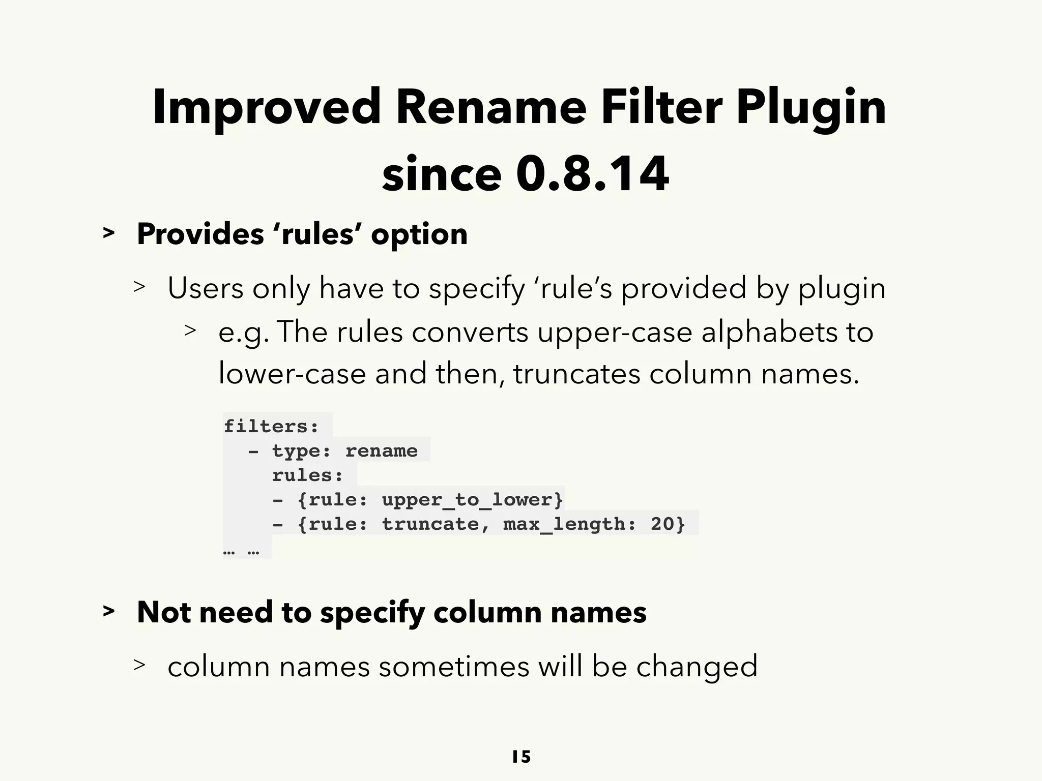 Improved Rename Filter Plugin 
since 0.8.14
> Provides ‘rules’ option
> Users only have to specify ‘rule’s provided by plugin
> e.g. The rules converts upper-case alphabets to 
 
lower-case and then, truncates column names.
> Not need to specify column names
> column names sometimes will be changed
15
filters:
- type: rename
rules:
- {rule: upper_to_lower} 
- {rule: truncate, max_length: 20}
… …
 