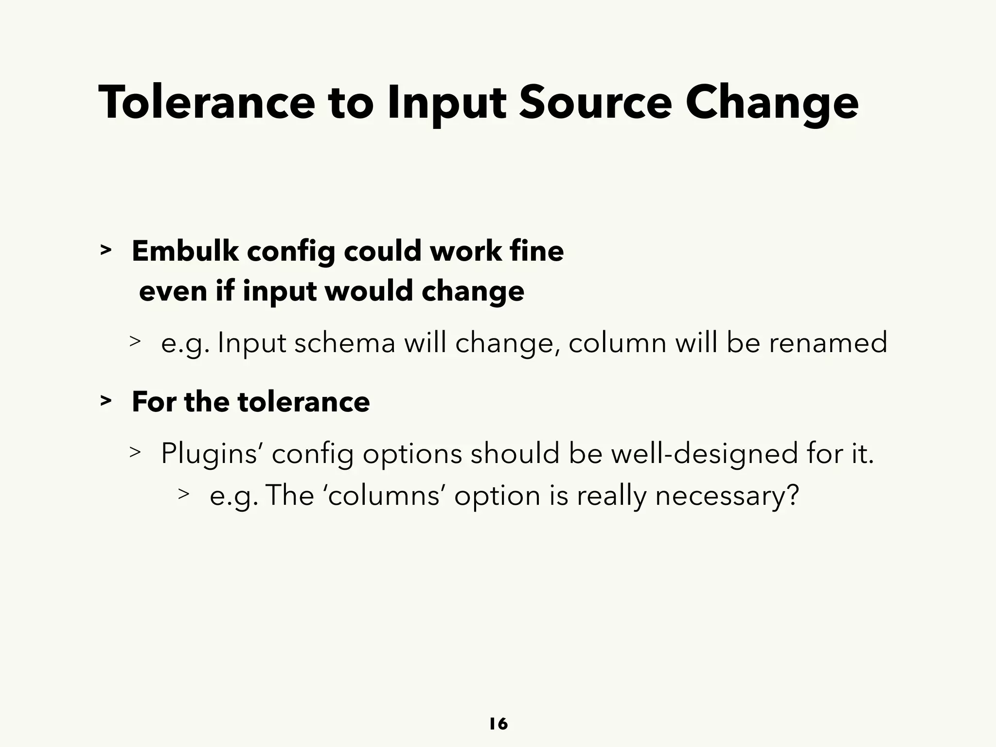 Tolerance to Input Source Change
> Embulk conﬁg could work ﬁne 
 
even if input would change
> e.g. Input schema will change, column will be renamed
> For the tolerance
> Plugins’ conﬁg options should be well-designed for it.
> e.g. The ‘columns’ option is really necessary?
16
 
