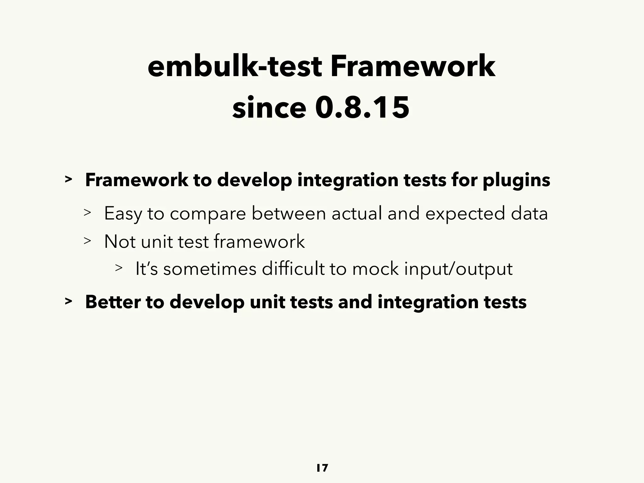 embulk-test Framework 
since 0.8.15
> Framework to develop integration tests for plugins
> Easy to compare between actual and expected data
> Not unit test framework
> It’s sometimes difﬁcult to mock input/output
> Better to develop unit tests and integration tests
17
 