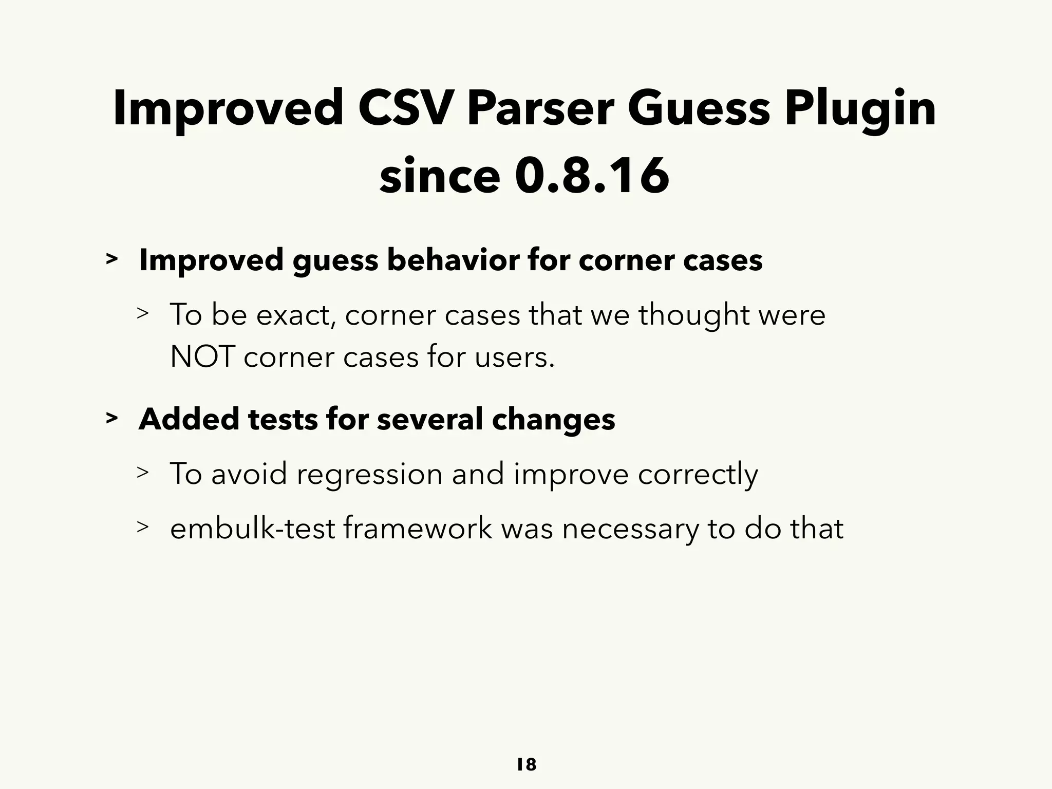 Improved CSV Parser Guess Plugin 
since 0.8.16
> Improved guess behavior for corner cases
> To be exact, corner cases that we thought were 
 
NOT corner cases for users.
> Added tests for several changes
> To avoid regression and improve correctly
> embulk-test framework was necessary to do that
18
 