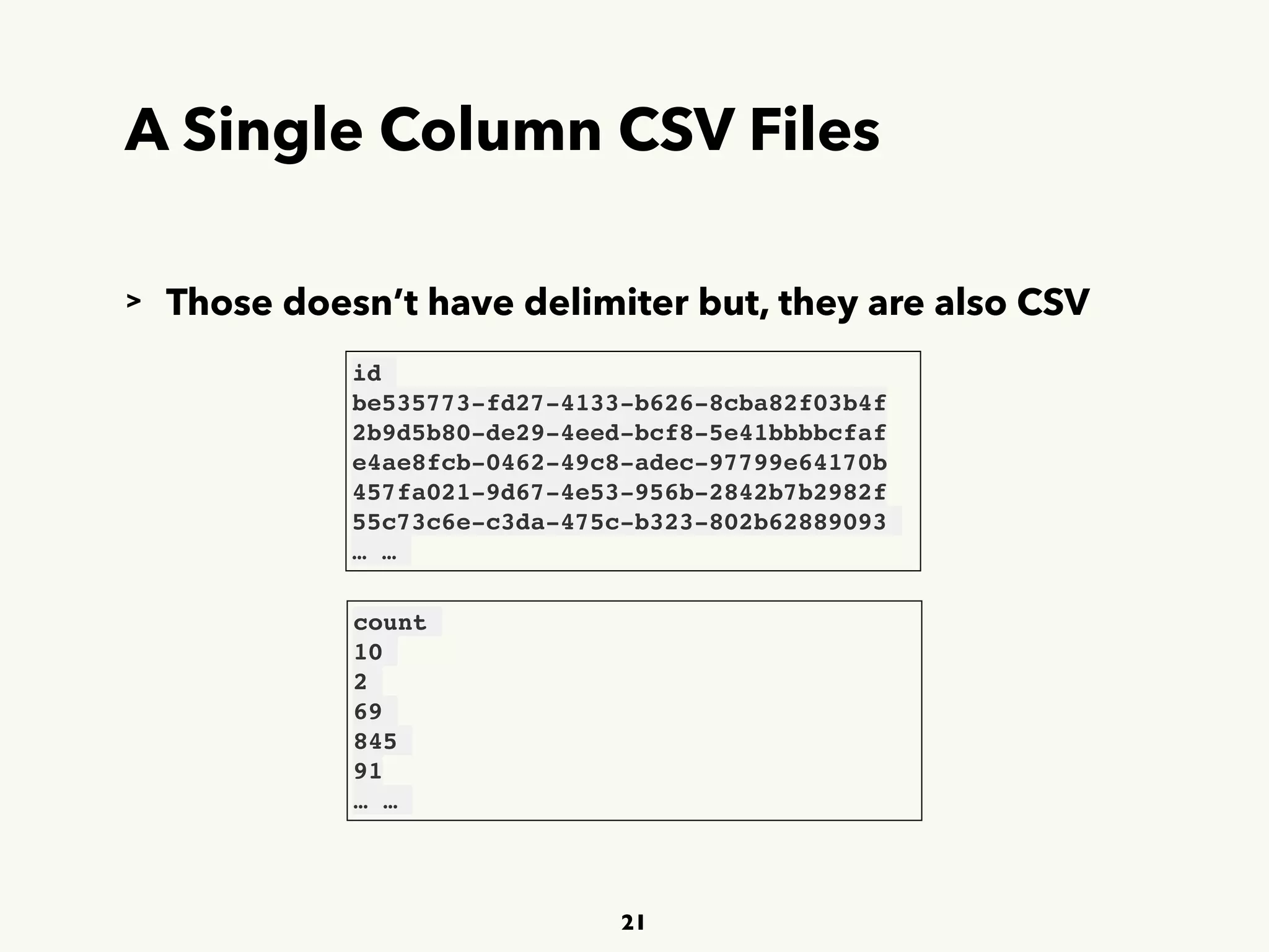 A Single Column CSV Files
21
id
be535773-fd27-4133-b626-8cba82f03b4f
2b9d5b80-de29-4eed-bcf8-5e41bbbbcfaf
e4ae8fcb-0462-49c8-adec-97799e64170b
457fa021-9d67-4e53-956b-2842b7b2982f
55c73c6e-c3da-475c-b323-802b62889093
… …
count
10
2
69
845
91
… …
> Those doesn’t have delimiter but, they are also CSV
 