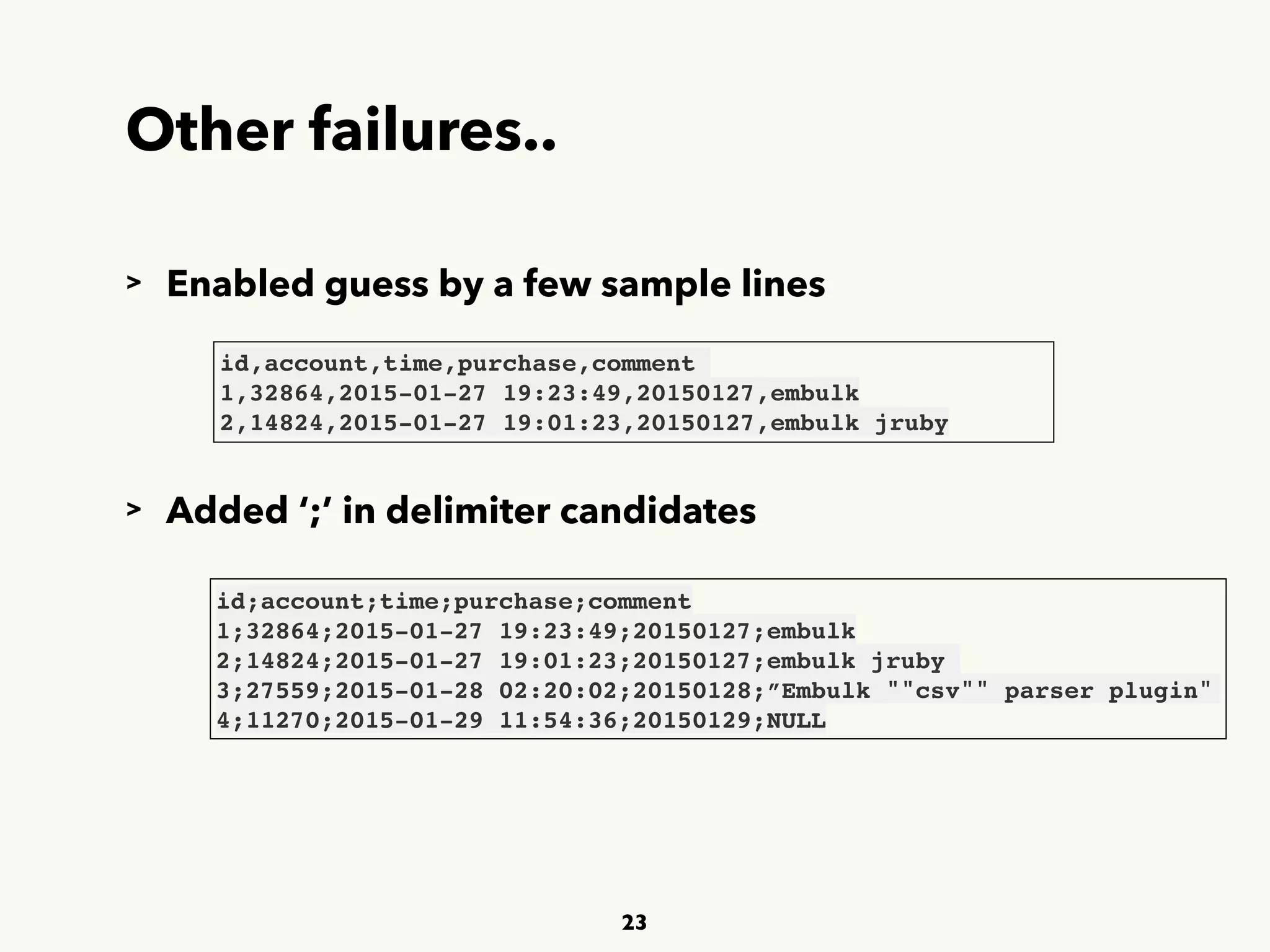 Other failures..
23
id,account,time,purchase,comment
1,32864,2015-01-27 19:23:49,20150127,embulk 
2,14824,2015-01-27 19:01:23,20150127,embulk jruby
> Enabled guess by a few sample lines
> Added ‘;’ in delimiter candidates
id;account;time;purchase;comment
1;32864;2015-01-27 19:23:49;20150127;embulk 
2;14824;2015-01-27 19:01:23;20150127;embulk jruby
3;27559;2015-01-28 02:20:02;20150128;”Embulk ""csv"" parser plugin"
4;11270;2015-01-29 11:54:36;20150129;NULL
 