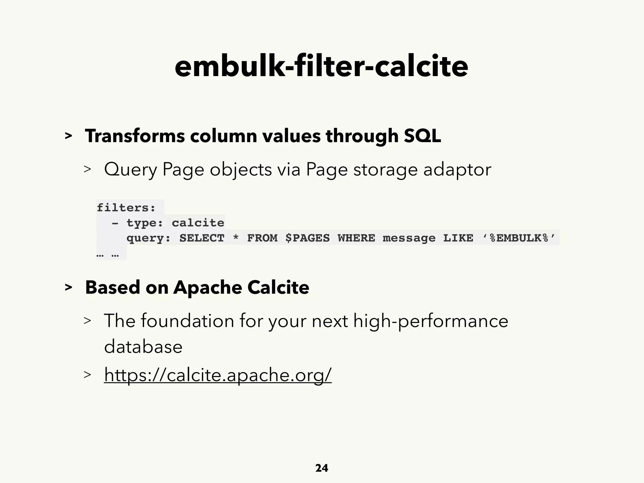 embulk-ﬁlter-calcite
> Transforms column values through SQL
> Query Page objects via Page storage adaptor
> Based on Apache Calcite
> The foundation for your next high-performance 
 
database
> https://calcite.apache.org/
24
filters:
- type: calcite
query: SELECT * FROM $PAGES WHERE message LIKE ‘%EMBULK%’
… …
 