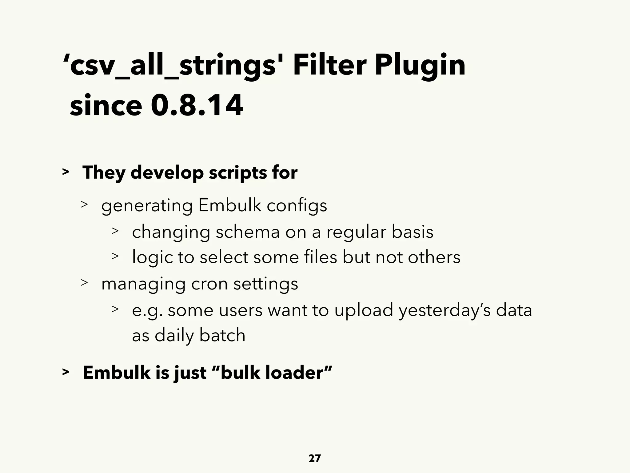 ‘csv_all_strings' Filter Plugin 
since 0.8.14
> They develop scripts for
> generating Embulk conﬁgs
> changing schema on a regular basis
> logic to select some ﬁles but not others
> managing cron settings
> e.g. some users want to upload yesterday’s data 
 
as daily batch
> Embulk is just “bulk loader”
27
 