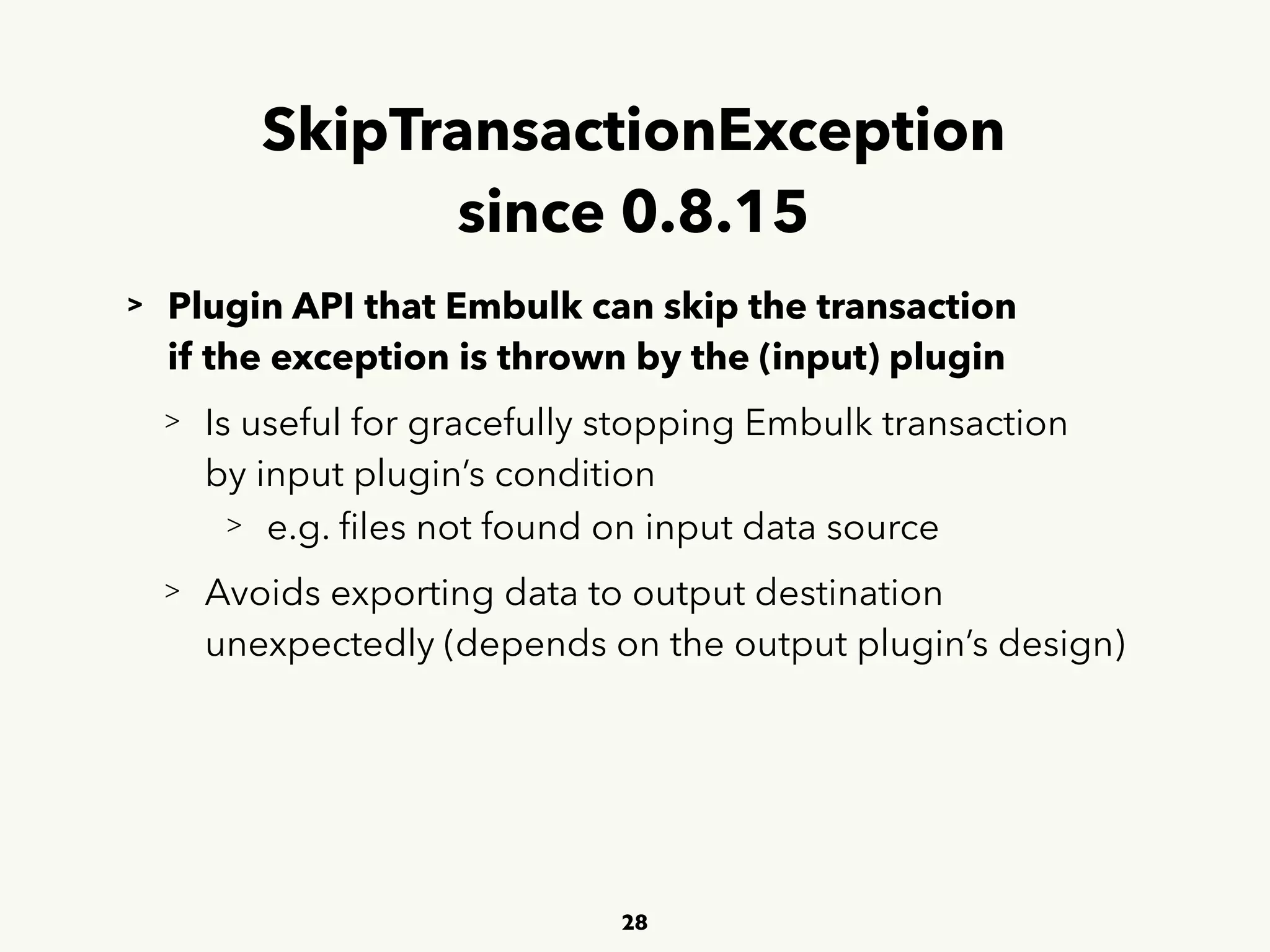 SkipTransactionException 
since 0.8.15
> Plugin API that Embulk can skip the transaction  
 
if the exception is thrown by the (input) plugin
> Is useful for gracefully stopping Embulk transaction 
 
by input plugin’s condition
> e.g. ﬁles not found on input data source
> Avoids exporting data to output destination  
 
unexpectedly (depends on the output plugin’s design)
28
 
