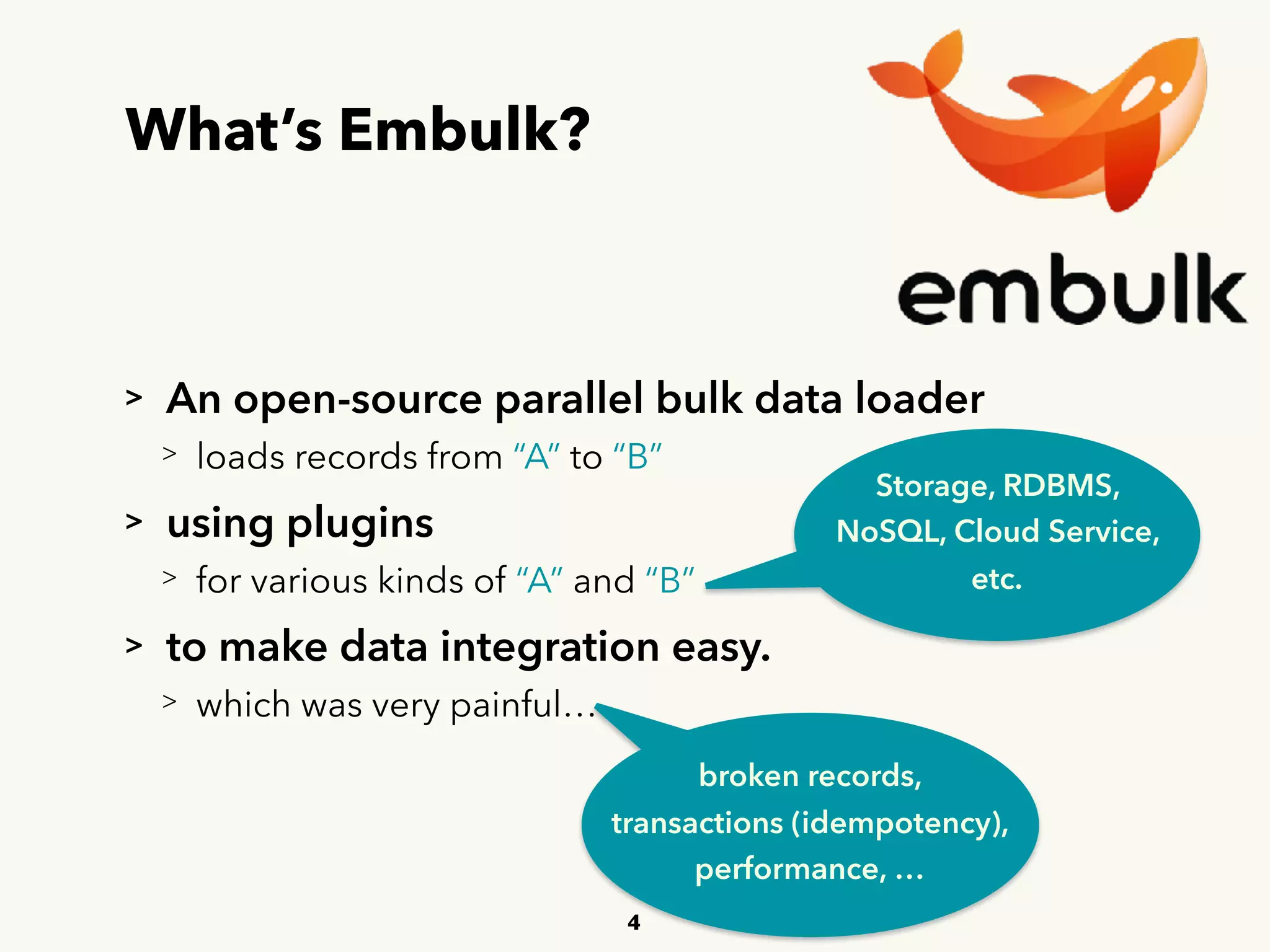 What’s Embulk?
> An open-source parallel bulk data loader
> loads records from “A” to “B”
> using plugins
> for various kinds of “A” and “B”
> to make data integration easy.
> which was very painful…
4
Storage, RDBMS,
NoSQL, Cloud Service,
etc.
broken records, 
transactions (idempotency), 
performance, …
 