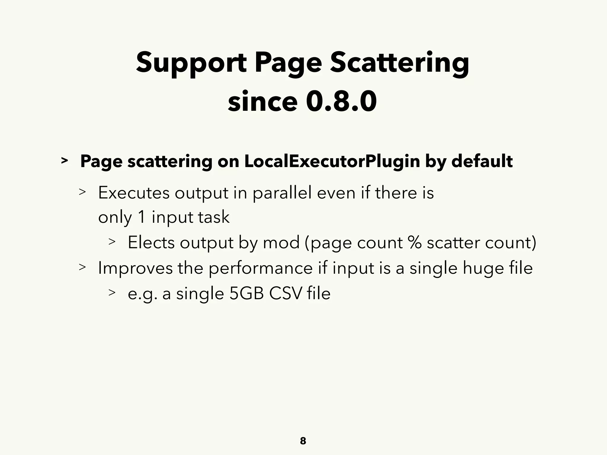 Support Page Scattering 
since 0.8.0
> Page scattering on LocalExecutorPlugin by default
> Executes output in parallel even if there is 
 
only 1 input task
> Elects output by mod (page count % scatter count)
> Improves the performance if input is a single huge ﬁle
> e.g. a single 5GB CSV ﬁle
8
 