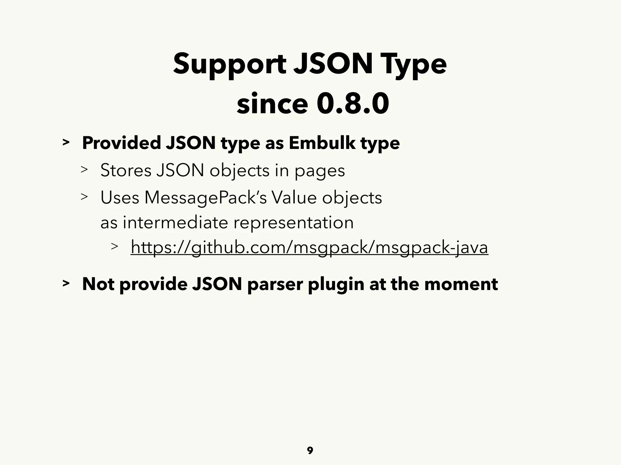 Support JSON Type 
since 0.8.0
> Provided JSON type as Embulk type
> Stores JSON objects in pages
> Uses MessagePack’s Value objects 
 
as intermediate representation
> https://github.com/msgpack/msgpack-java
> Not provide JSON parser plugin at the moment
9
 