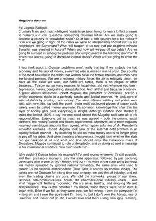 Mugabe's theorem

By: Jagoda Radojcic
Croatia's finest and most intelligent heads have been trying for years to find answers
to numerous crucial questions concerning Croatian future: Are we really going to
become a country of knowledge soon? Or at last a little country for a big holiday?
How are we going to fight off the crisis we were so irresponsibly shoved into by our
neighbours, the Slovenians? What will happen to us now that our ex prime minister
Sanader was arrested in Austria? When and how will we pay off our debts? Are we
going to succeed in solving the problem of unemployment in the following months? At
which rate are we going to decrease internal debts? When are we going to enter the
EU?

If you think about it, Croatian problems aren't really that big. If we exclude the bad
economy and the lack of money, everything else is more or less in order. Our country
is the most beautiful in the world, our women have the firmest breasts, and men have
the largest penises. We are a regional military force, the air is relatively clean, we
have all the water we want, our fields are fertile, there is no plague or other
diseases... To sum up, so many reasons for happiness, and yet, wherever you turn –
depression, misery, complaining, dissatisfaction. And all that just because of money.
A great African statesman Robert Mugabe, the president of Zimbabwe, solved a
similar economic riddle in a perfectly simple and logical manner. He took care of
internal debts by printing more money. The state officials, military and police were
paid with new bills, up until the point those multi-couloured pieces of paper could
barely even be called money anymore. It's common knowledge that after this top
layer of society gets paid, everything is allright. Although inflation soon started to
cross the limit of 100% a day, no one could object that Mugabe took care all of his
responsibilities. Everyone got as much as was agreed – both the unions, social
partners, the military, police and health departments. Moreover, all of them regularly
received even bigger amounts than agreed, which spoke volumes of Mr. President's
eccentric kindness. Robert Mugabe took care of the external debt problem in an
equally brilliant manner – by declaring he has no more money and is no longer going
to pay off his debts. And while theorists of economics thought hard whether the state
can go bankrupt at all and what and how should enter the bankrupcy mass of
Zimbabwe, Mugabe continued to rule uniteruptedly, and by doing so sent a message
to his international creditors: 'You can't touch me'.

Why couldn't Croatia follow his example? To lend money wherever it's still possible,
and then print more money to pay the state apparatus, followed by just declaring
bankrupcy after a year or two? Really, why not? The fears of the state going bankrupt
are mostly spreaded by ignorant national romantics, the same ones who used to
preach us on national independence (Dear God, it sounds so comical today). The
banks are not Croatian for a long time now anyway, we sold the oil industry, and not
even the trading chains are ours. We sold the ironworks. pieces of our shore,
factories, telecommunications, hotels, the pharmaceutical industry, roads.... And
what happened? Nothing happened. We are alive, healthy, and enjoying life and
independence. How is this possible? It's simple, those things were never ours to
begin with. Even if we felt as they were ours, we felt wrong. I own the computer I'm
writing on and I own the apartment I'm living in, but I don't own the Adriatic sea or
Slavonia, and I never did (if I did, I would have sold them a long time ago). Similarly,
 