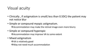 Visual acuity
• Clinically , if astigmatism is small( less than 0.5DC) the patient may
not notice blur
• Simple or compound myopic astigmatism.
Accommodation may make the retinal image even more blurry
• Simple or compound hyperopic
Accommodation may improve VA to some extent
• Mixed astigmatism
VA is relatively good
May not need much accommodation
 