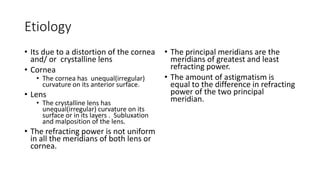 Etiology
• Its due to a distortion of the cornea
and/ or crystalline lens
• Cornea
• The cornea has unequal(irregular)
curvature on its anterior surface.
• Lens
• The crystalline lens has
unequal(irregular) curvature on its
surface or in its layers . Subluxation
and malposition of the lens.
• The refracting power is not uniform
in all the meridians of both lens or
cornea.
• The principal meridians are the
meridians of greatest and least
refracting power.
• The amount of astigmatism is
equal to the difference in refracting
power of the two principal
meridian.
 