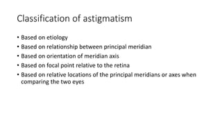 Classification of astigmatism
• Based on etiology
• Based on relationship between principal meridian
• Based on orientation of meridian axis
• Based on focal point relative to the retina
• Based on relative locations of the principal meridians or axes when
comparing the two eyes
 