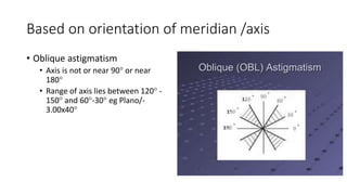 Based on orientation of meridian /axis
• Oblique astigmatism
• Axis is not or near 90 or near
180
• Range of axis lies between 120 -
150 and 60-30 eg Plano/-
3.00x40
 