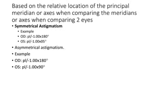 Based on the relative location of the principal
meridian or axes when comparing the meridians
or axes when comparing 2 eyes
• Symmetrical Astigmatism
• Example
• OD: pl/-1.00x180
• OS: pl/-1.00x05
• Asymmetrical astigmatism.
• Example
• OD: pl/-1.00x180
• OS: pl/-1.00x90
 