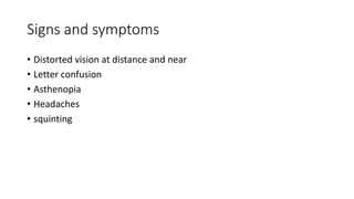 Signs and symptoms
• Distorted vision at distance and near
• Letter confusion
• Asthenopia
• Headaches
• squinting
 