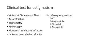 Clinical test for astigmatism
• VA test at Distance and Near
• Autorefraction
• Keratometry
• Retinoscopy
• Monocular subjective refraction
• Jackson cross cylinder refraction
 refining astigmatism.
JCC
Astigmatic fan
Clock dial
Stenopic slit
 