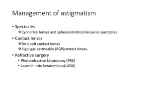Management of astigmatism
• Spectacles
Cylindrical lenses and spherocylindrical lenses in spectacles
• Contact lenses
Toric soft contact lenses
Rigid gas permeable (RGP)contact lenses.
• Refractive surgery
• Photorefractive keratotomy (PRK)
• Laser in –situ keratomileus(LASIK)
 