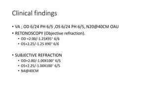 Clinical findings
• VA ; OD 6/24 PH 6/5 ,OS 6/24 PH 6/5, N20@40CM OAU
• RETONOSCOPY (Objective refraction).
• OD +2.00/-1.25X95 6/6
• OS+2.25/-1.25 X90 6/6
• SUBJECTIVE REFRACTION
• OD+2.00/-1.00X100 6/5
• OS+2.25/-1.00X100 6/5
• N4@40CM
 