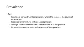 Prevalence
• Age
• Infants are born with ATR astigmatism, where the cornea is the source of
astigmatism
• Preschool children have little or no astigmatism
• Teenage children demonstrate a shift towards WTR astigmatism
• Older adults demonstrate a shift towards ATR astigmatism
 