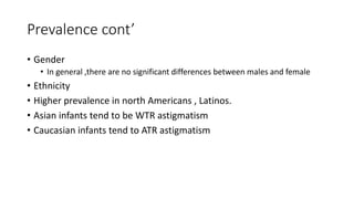 Prevalence cont’
• Gender
• In general ,there are no significant differences between males and female
• Ethnicity
• Higher prevalence in north Americans , Latinos.
• Asian infants tend to be WTR astigmatism
• Caucasian infants tend to ATR astigmatism
 