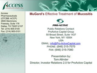 Access
Pharmaceuticals
                        MuGard’s Effective Treatment of Mucositis
(OTCBB: ACCP)
2600 Stemmons
Freeway, Suite 176
Dallas, TX 75207-2107
Tel: (214) 905-5100                   Public Relations Contact:
Fax: (214) 905-5101                    ProActive Capital Group
                                     50 Broad Street, Suite 1437
                                         New York, NY 10004
                                                USA
                                  EMAIL: info@Pro-ActiveCapital.com
                                      PHONE: (646) 315-7070
                                       FAX: (646) 315-7080

                                           Presentation by:
                                             Tom Allinder
                        Director, Investor Relations 2.0 for ProActive Capital
 