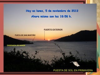 Hoy es lunes, 5 de noviembre de 2012

                       Ahora mismo son las 18:58 h.



                                PUERTO EXTERIOR

       PUNTA DE SAN MARTIÑO




ENSENADA DE NANDE




                                       PUESTA DE SOL EN PRIMAVERA
 