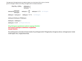 25 g hidrogeno egotekotan soberan egongo litzateke  eta 5 gramo hidrogeno izatekotan mugatzailea izango litzateke Eta zenbat gramo amoniako lortuko lirateke 25 g hidrogenorekin? Mugatzailea nitrogenoa denez: (nitrogenoaren molak erabili egiten dira, mugatzailearenak) 