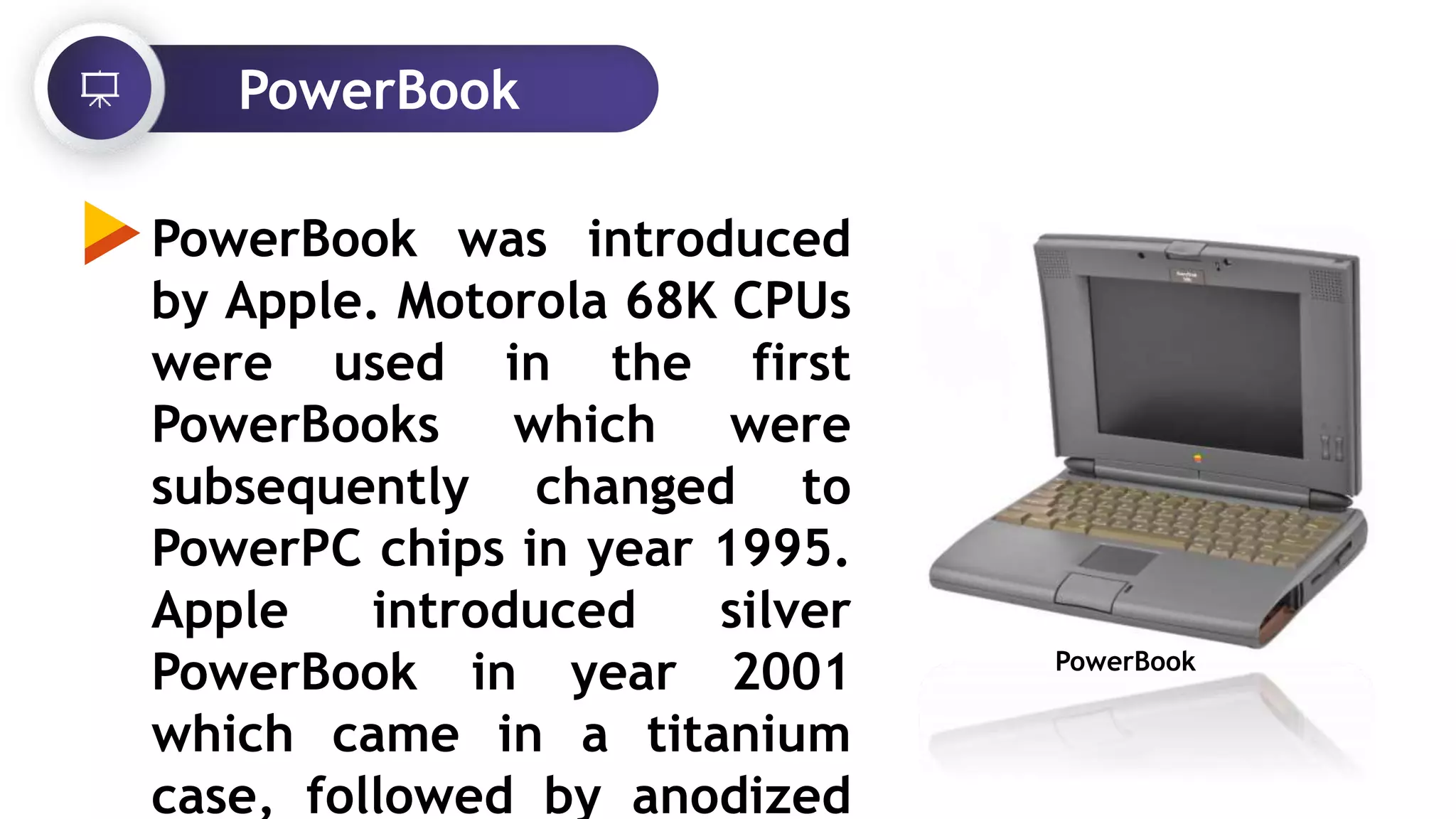 PowerBook
PowerBook was introduced
by Apple. Motorola 68K CPUs
were used in the first
PowerBooks which were
subsequently changed to
PowerPC chips in year 1995.
Apple introduced silver
PowerBook in year 2001
which came in a titanium
case, followed by anodized
PowerBook
 