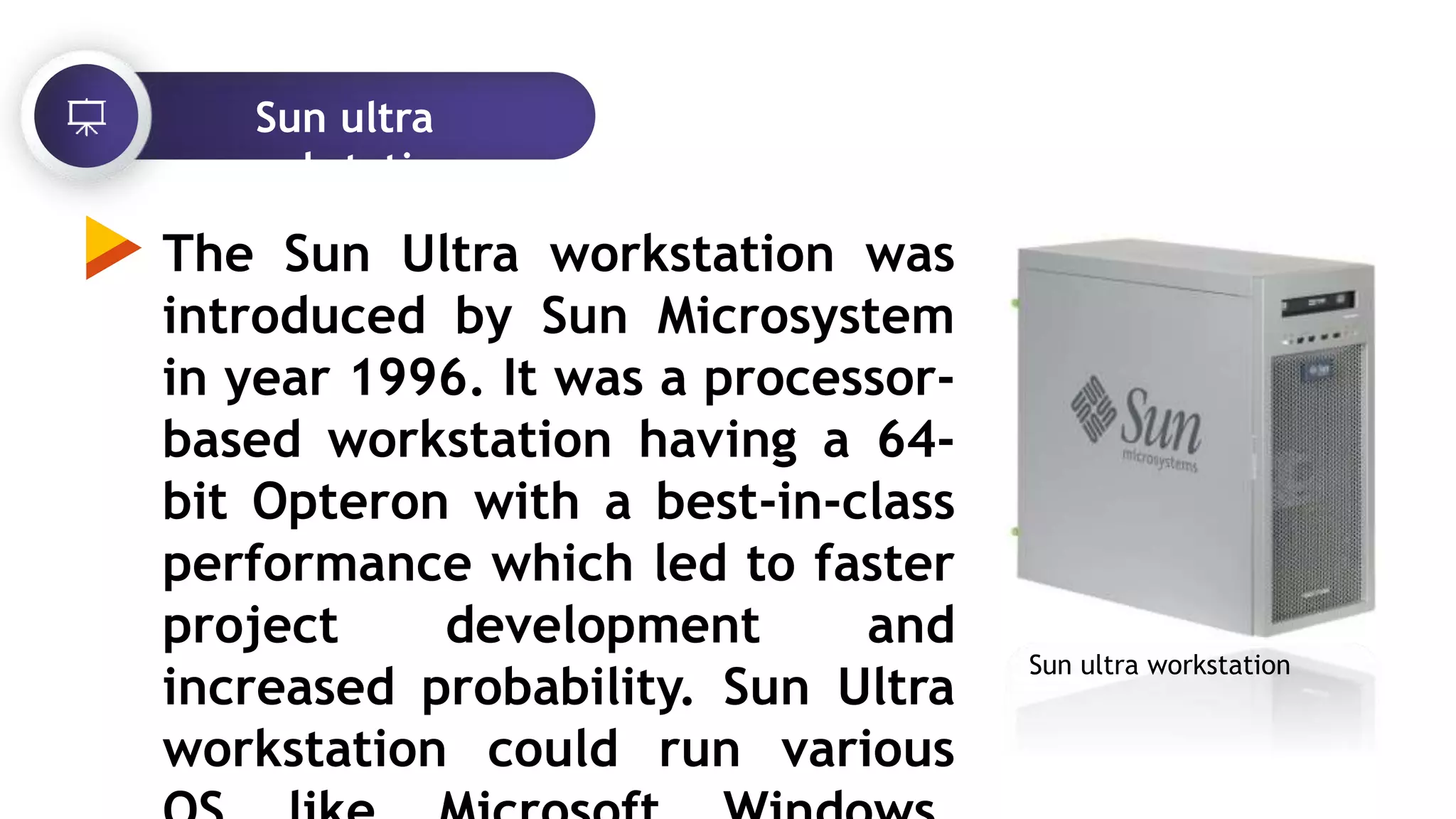 Sun ultra
workstation
The Sun Ultra workstation was
introduced by Sun Microsystem
in year 1996. It was a processor-
based workstation having a 64-
bit Opteron with a best-in-class
performance which led to faster
project development and
increased probability. Sun Ultra
workstation could run various
Sun ultra workstation
 