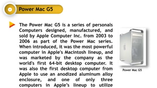 Power Mac G5
The Power Mac G5 is a series of personals
Computers designed, manufactured, and
sold by Apple Computer Inc. from 2003 to
2006 as part of the Power Mac series.
When introduced, it was the most powerful
computer in Apple's Macintosh lineup, and
was marketed by the company as the
world's first 64-bit desktop computer. It
was also the first desktop computer from
Apple to use an anodized aluminum alloy
enclosure, and one of only three
computers in Apple’s lineup to utilize
Power Mac G5
 