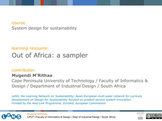 Mugendi M’Rithaa CPUT / Faculty of Informatics & Design / Dept of Industrial Design / South Africa course System design for sustainability learning resource: Out of Africa: a sampler contributor: Mugendi M’Rithaa Cape Peninsula University of Technology / Faculty of Informatics & Design / Department of Industrial Design / South Africa LeNS, the Learning Network on Sustainability: Asian-European multi-polar network for curricula development on Design for Sustainability focused on product service system innovation.  Funded by the Asia-Link Programme, EuroAid, European Commission. 