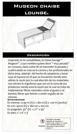 Descripción
Inspirado en la contabilidad, el chaise lounge “
Mugeon” ; cuyo nombre quiere decir “ muy pesado”
en coreano, tiene como fin el transmitir lo pesada y
cuadriculada se cree es la carrera y los profesionales en
dicha área, además del hecho de adaptarse y hacer
suyo el espacio en el que se encuentre siendo esto
ultimo la razón por la cual elección de los materiales
nos retrata lo orgullosos que son en la zona de sus
productos siendo esta la razón por la cual se trato de
implementar fibras naturales como el guano y el
bambú; fibras que llaman a sentir orgullo de las
mismas.
Dimensiones
En metros= 0.90 m (h) x 1.80 m (l) x 1.00 m (ancho)
En cm= 90cm (h) x 180 cm x 100 cm
En pulgadas: 35’’ (h) x 71’’ x 39’’
En pies: 2’ x 6’ x 3’
Mugeon chaise
lounge.
Chaise lounge.
Diseño de muebles II.
Prof: Arq. Magaly E. Caba.
Est: Genesis Espinal C.
Matricula: 2013-5467
30/6/17
pucmm
 