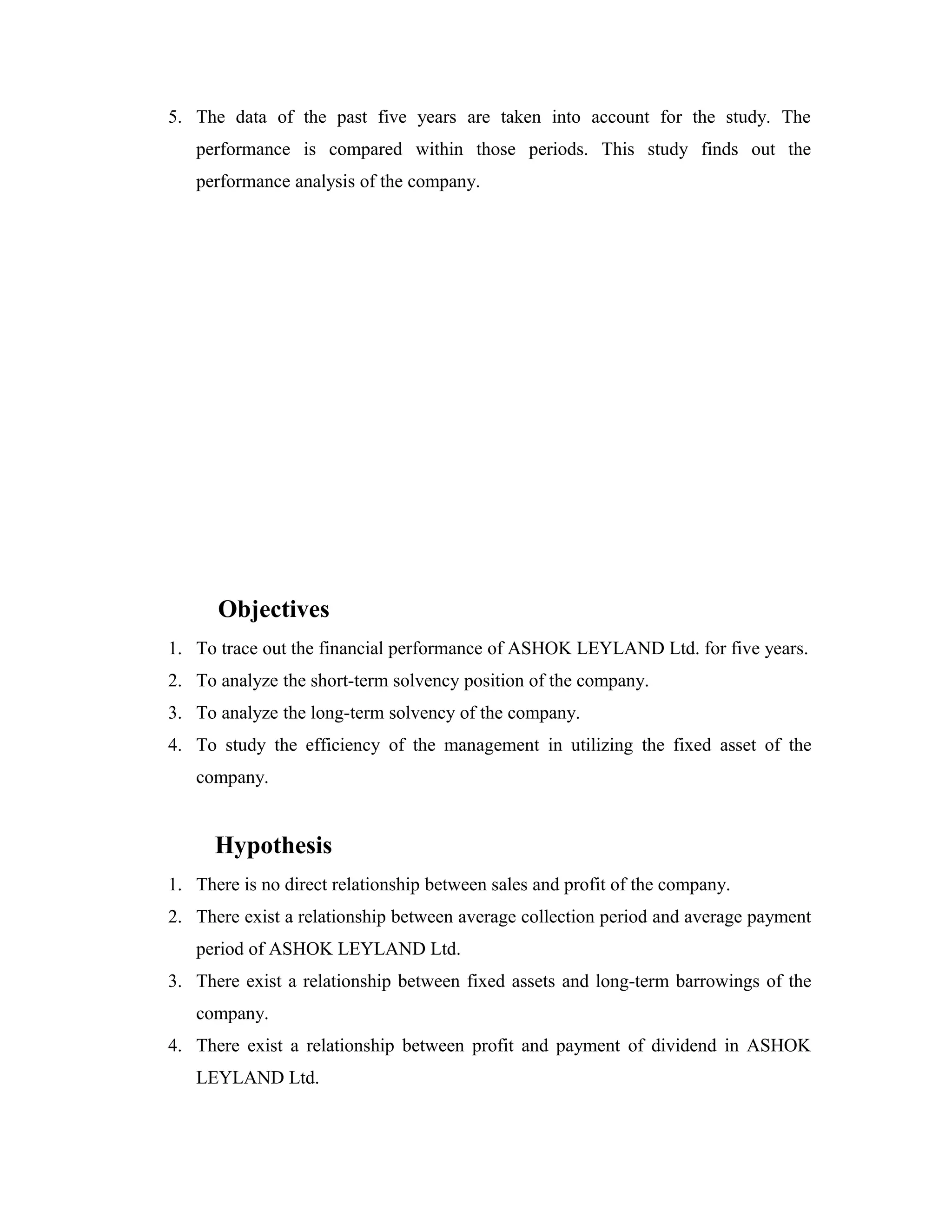 5. The data of the past five years are taken into account for the study. The
performance is compared within those periods. This study finds out the
performance analysis of the company.
Objectives
1. To trace out the financial performance of ASHOK LEYLAND Ltd. for five years.
2. To analyze the short-term solvency position of the company.
3. To analyze the long-term solvency of the company.
4. To study the efficiency of the management in utilizing the fixed asset of the
company.
Hypothesis
1. There is no direct relationship between sales and profit of the company.
2. There exist a relationship between average collection period and average payment
period of ASHOK LEYLAND Ltd.
3. There exist a relationship between fixed assets and long-term barrowings of the
company.
4. There exist a relationship between profit and payment of dividend in ASHOK
LEYLAND Ltd.
 