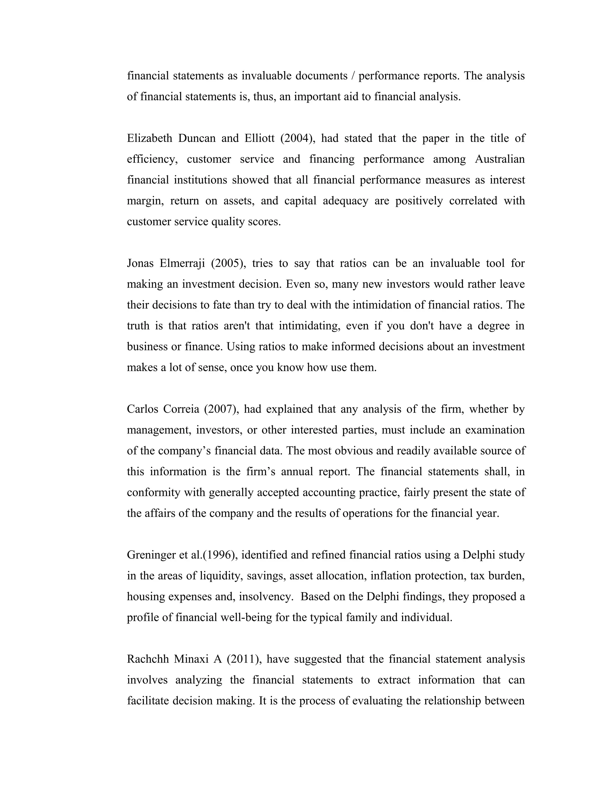 financial statements as invaluable documents / performance reports. The analysis
of financial statements is, thus, an important aid to financial analysis.
Elizabeth Duncan and Elliott (2004), had stated that the paper in the title of
efficiency, customer service and financing performance among Australian
financial institutions showed that all financial performance measures as interest
margin, return on assets, and capital adequacy are positively correlated with
customer service quality scores.
Jonas Elmerraji (2005), tries to say that ratios can be an invaluable tool for
making an investment decision. Even so, many new investors would rather leave
their decisions to fate than try to deal with the intimidation of financial ratios. The
truth is that ratios aren't that intimidating, even if you don't have a degree in
business or finance. Using ratios to make informed decisions about an investment
makes a lot of sense, once you know how use them.
Carlos Correia (2007), had explained that any analysis of the firm, whether by
management, investors, or other interested parties, must include an examination
of the company’s financial data. The most obvious and readily available source of
this information is the firm’s annual report. The financial statements shall, in
conformity with generally accepted accounting practice, fairly present the state of
the affairs of the company and the results of operations for the financial year.
Greninger et al.(1996), identified and refined financial ratios using a Delphi study
in the areas of liquidity, savings, asset allocation, inflation protection, tax burden,
housing expenses and, insolvency. Based on the Delphi findings, they proposed a
profile of financial well-being for the typical family and individual.
Rachchh Minaxi A (2011), have suggested that the financial statement analysis
involves analyzing the financial statements to extract information that can
facilitate decision making. It is the process of evaluating the relationship between
 