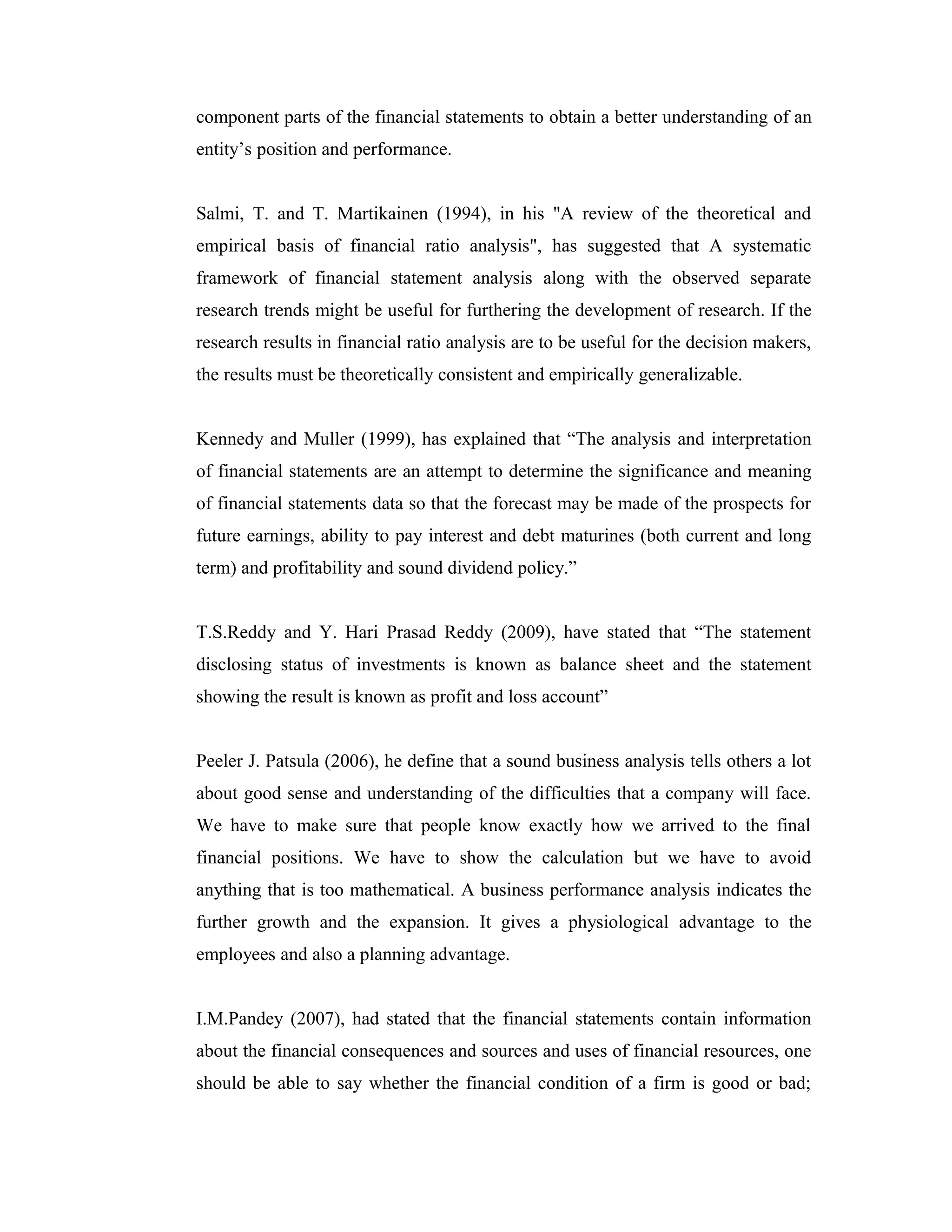 component parts of the financial statements to obtain a better understanding of an
entity’s position and performance.
Salmi, T. and T. Martikainen (1994), in his "A review of the theoretical and
empirical basis of financial ratio analysis", has suggested that A systematic
framework of financial statement analysis along with the observed separate
research trends might be useful for furthering the development of research. If the
research results in financial ratio analysis are to be useful for the decision makers,
the results must be theoretically consistent and empirically generalizable.
Kennedy and Muller (1999), has explained that “The analysis and interpretation
of financial statements are an attempt to determine the significance and meaning
of financial statements data so that the forecast may be made of the prospects for
future earnings, ability to pay interest and debt maturines (both current and long
term) and profitability and sound dividend policy.”
T.S.Reddy and Y. Hari Prasad Reddy (2009), have stated that “The statement
disclosing status of investments is known as balance sheet and the statement
showing the result is known as profit and loss account”
Peeler J. Patsula (2006), he define that a sound business analysis tells others a lot
about good sense and understanding of the difficulties that a company will face.
We have to make sure that people know exactly how we arrived to the final
financial positions. We have to show the calculation but we have to avoid
anything that is too mathematical. A business performance analysis indicates the
further growth and the expansion. It gives a physiological advantage to the
employees and also a planning advantage.
I.M.Pandey (2007), had stated that the financial statements contain information
about the financial consequences and sources and uses of financial resources, one
should be able to say whether the financial condition of a firm is good or bad;
 