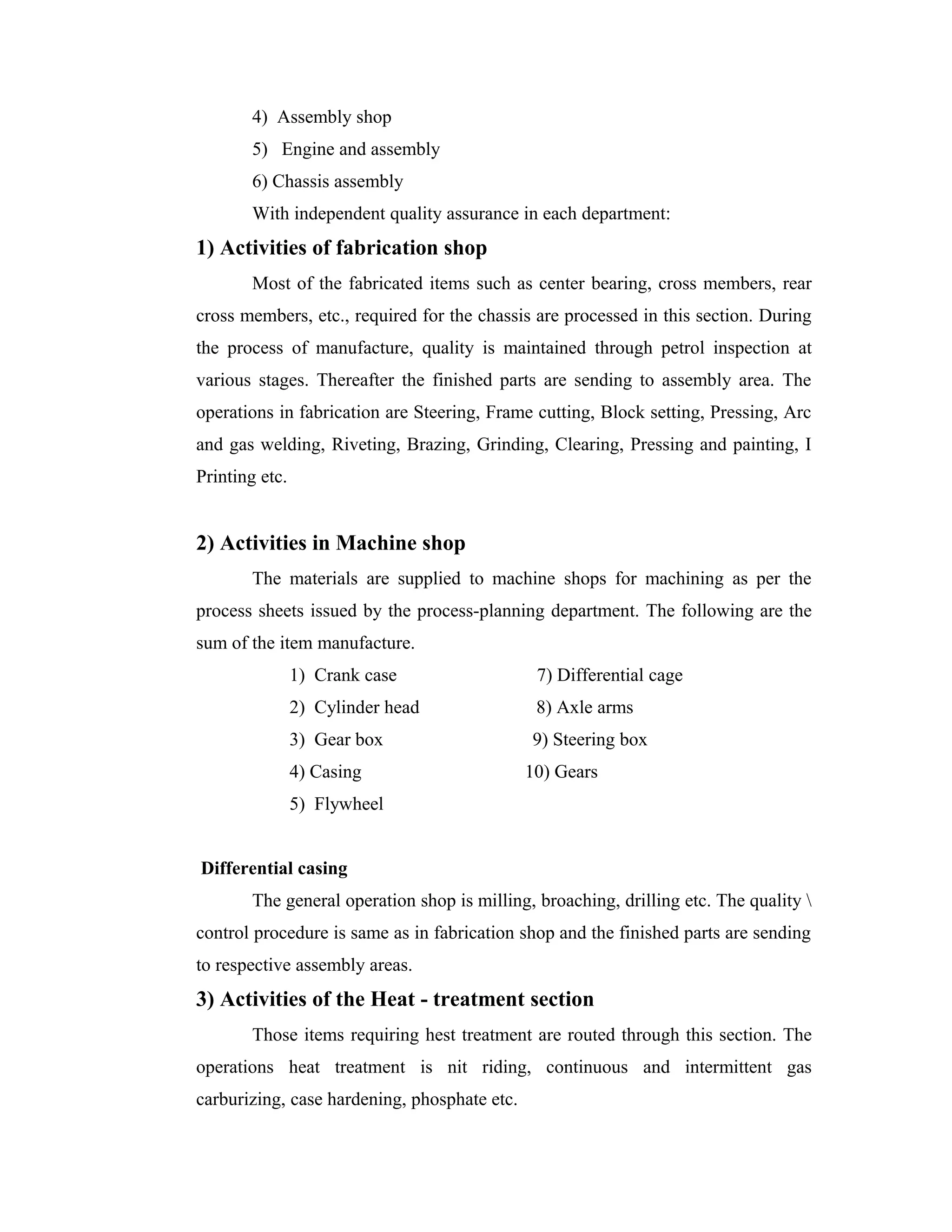 4) Assembly shop
5) Engine and assembly
6) Chassis assembly
With independent quality assurance in each department:
1) Activities of fabrication shop
Most of the fabricated items such as center bearing, cross members, rear
cross members, etc., required for the chassis are processed in this section. During
the process of manufacture, quality is maintained through petrol inspection at
various stages. Thereafter the finished parts are sending to assembly area. The
operations in fabrication are Steering, Frame cutting, Block setting, Pressing, Arc
and gas welding, Riveting, Brazing, Grinding, Clearing, Pressing and painting, I
Printing etc.
2) Activities in Machine shop
The materials are supplied to machine shops for machining as per the
process sheets issued by the process-planning department. The following are the
sum of the item manufacture.
1) Crank case 7) Differential cage
2) Cylinder head 8) Axle arms
3) Gear box 9) Steering box
4) Casing 10) Gears
5) Flywheel
Differential casing
The general operation shop is milling, broaching, drilling etc. The quality 
control procedure is same as in fabrication shop and the finished parts are sending
to respective assembly areas.
3) Activities of the Heat - treatment section
Those items requiring hest treatment are routed through this section. The
operations heat treatment is nit riding, continuous and intermittent gas
carburizing, case hardening, phosphate etc.
 