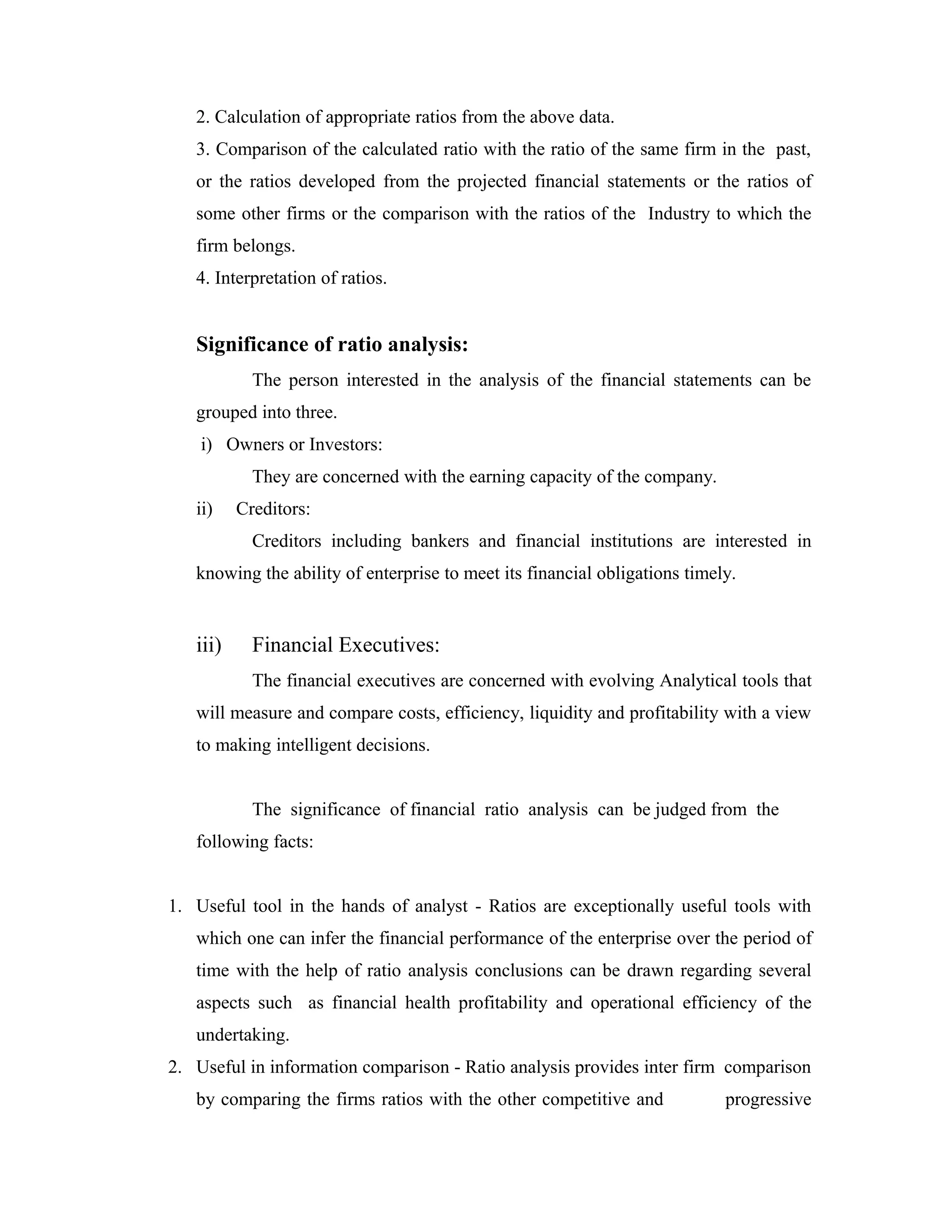 2. Calculation of appropriate ratios from the above data.
3. Comparison of the calculated ratio with the ratio of the same firm in the past,
or the ratios developed from the projected financial statements or the ratios of
some other firms or the comparison with the ratios of the Industry to which the
firm belongs.
4. Interpretation of ratios.
Significance of ratio analysis:
The person interested in the analysis of the financial statements can be
grouped into three.
i) Owners or Investors:
They are concerned with the earning capacity of the company.
ii) Creditors:
Creditors including bankers and financial institutions are interested in
knowing the ability of enterprise to meet its financial obligations timely.
iii) Financial Executives:
The financial executives are concerned with evolving Analytical tools that
will measure and compare costs, efficiency, liquidity and profitability with a view
to making intelligent decisions.
The significance of financial ratio analysis can be judged from the
following facts:
1. Useful tool in the hands of analyst - Ratios are exceptionally useful tools with
which one can infer the financial performance of the enterprise over the period of
time with the help of ratio analysis conclusions can be drawn regarding several
aspects such as financial health profitability and operational efficiency of the
undertaking.
2. Useful in information comparison - Ratio analysis provides inter firm comparison
by comparing the firms ratios with the other competitive and progressive
 